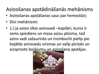 Asiņošanas apstādināšanās mehānisms
• Asiņošanas apstāšanos sauc par hemostāzi;
• Divi mehānismi:
• 1.) ja asiņo sīkie asinsvadi –kapilāri, kuros ir
  zems spiediens un maza asiņu plūsma, tad
  asins vadi sašaurinās un trombocīti pielīp pie
  bojātās asinsvadu virsmas un salīp piciņās un
  aizsprosto bojājumu un asiņošana apstājas.
 