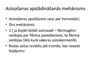 Asiņošanas apstādināšanās mehānisms
• Asiņošanas apstāšanos sauc par hemostāzi;
• Divi mehānismi:
• 2.) ja bojāti lielāki asinsvadi – fibrinogēns
  veidojas par fibrīna pavedieniem, to fibrīna
  veidojas tīkls kurā saķeras asinsķermenīši;
• Rodas asiņu receklis jeb trombs, kas nosedz
  bojājumu
 