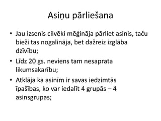 Asiņu pārliešana
• Jau izsenis cilvēki mēģināja pārliet asinis, taču
  bieži tas nogalināja, bet dažreiz izglāba
  dzīvību;
• Līdz 20 gs. neviens tam nesaprata
  likumsakarību;
• Atklāja ka asinīm ir savas iedzimtās
  īpašības, ko var iedalīt 4 grupās – 4
  asinsgrupas;
 