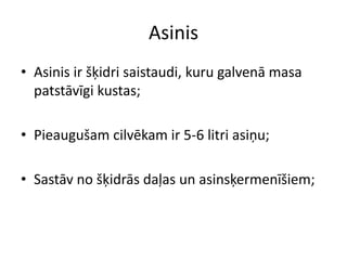 Asinis
• Asinis ir šķidri saistaudi, kuru galvenā masa
  patstāvīgi kustas;

• Pieaugušam cilvēkam ir 5-6 litri asiņu;

• Sastāv no šķidrās daļas un asinsķermenīšiem;
 