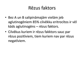 Rēzus faktors
• Bez A un B salipināmajām vielām jeb
  aglutinogēniem 85% cilvēkku eritrocītos ir vēl
  kāds aglutinogēns – rēzus faktors.
• Cilvēkus kuriem ir rēzus fakktors sauc par
  rēzus pozitīviem, tiem kuriem nav par rēzus
  negatīviem.
 