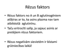 Rēzus faktors
• Rēzus faktors no A un B aglutinogēniem
  atšķiras ar to, ka asins plazma nav tam
  atbilstošā aglutinīnu.
• Taču eritrocīti salīp, ja sajauc asinis ar
  pretējiem rēzus faktoriem.

• Rēzus negatīvām sievietēm ir bīstami
  grūtniecības laikā!
 