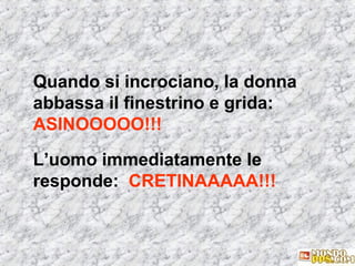 Quando si incrociano, la donna
abbassa il finestrino e grida:
ASINOOOOO!!!
L’uomo immediatamente le
responde: CRETINAAAAA!!!

 