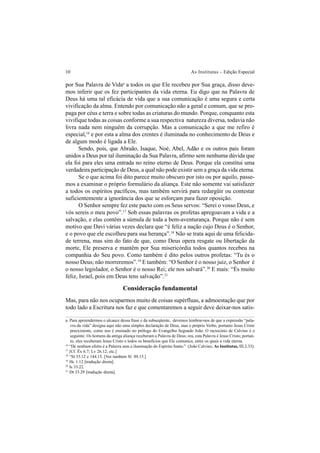 10 As Institutas – Edição Especial
por Sua Palavra de Vidaa
a todos os que Ele recebeu por Sua graça, disso deve-
mos inferir que os fez participantes da vida eterna. Eu digo que na Palavra de
Deus há uma tal eficácia de vida que a sua comunicação é uma segura e certa
vivificação da alma. Entendo por comunicação não a geral e comum, que se pro-
paga por céus e terra e sobre todas as criaturas do mundo. Porque, conquanto esta
vivifique todas as coisas conforme a sua respectiva natureza diversa, todavia não
livra nada nem ninguém da corrupção. Mas a comunicação a que me refiro é
especial,16
e por esta a alma dos crentes é iluminada no conhecimento de Deus e
de algum modo é ligada a Ele.
Sendo, pois, que Abraão, Isaque, Noé, Abel, Adão e os outros pais foram
unidos a Deus por tal iluminação da Sua Palavra, afirmo sem nenhuma dúvida que
ela foi para eles uma entrada no reino eterno de Deus. Porque ela constitui uma
verdadeira participação de Deus, a qual não pode existir sem a graça da vida eterna.
Se o que acima foi dito parece muito obscuro por isto ou por aquilo, passe-
mos a examinar o próprio formulário da aliança. Este não somente vai satisfazer
a todos os espíritos pacíficos, mas também servirá para redargüir ou contestar
suficientemente a ignorância dos que se esforçam para fazer oposição.
O Senhor sempre fez este pacto com os Seus servos: “Serei o vosso Deus, e
vós sereis o meu povo”.17
Sob essas palavras os profetas apregoavam a vida e a
salvação, e elas contêm a súmula de toda a bem-aventurança. Porque não é sem
motivo que Davi várias vezes declara que “é feliz a nação cujo Deus é o Senhor,
e o povo que ele escolheu para sua herança”.18
Não se trata aqui de uma felicida-
de terrena, mas sim do fato de que, como Deus opera resgate ou libertação da
morte, Ele preserva e mantêm por Sua misericórdia todos quantos recebeu na
companhia do Seu povo. Como também é dito pelos outros profetas: “Tu és o
nosso Deus; não morreremos”.19
E também: “O Senhor é o nosso juiz, o Senhor é
o nosso legislador, o Senhor é o nosso Rei; ele nos salvará”.20
E mais: “És muito
feliz, Israel, pois em Deus tens salvação”.21
Consideração fundamental
Mas, para não nos ocuparmos muito de coisas supérfluas, a admoestação que por
todo lado a Escritura nos faz e que comentaremos a seguir deve deixar-nos satis-
a. Para apreendermos o alcance dessa frase e da subseqüente, devemos lembrar-nos de que a expressão “pala-
vra da vida” designa aqui não uma simples declaração de Deus, mas o próprio Verbo, portanto Jesus Cristo
preexistente, como nos é ensinado no prólogo do Evangelho Segundo João. O raciocínio de Calvino é o
seguinte: Os homens da antiga aliança receberam a Palavra de Deus; ora, esta Palavra é Jesus Cristo; portan-
to, eles receberam Jesus Cristo e todos os benefícios que Ele comunica, entre os quais a vida eterna.
16
“De nenhum efeito é a Palavra sem a iluminação do Espírito Santo.” (João Calvino, As Institutas, III.2.33).
17
[Cf. Êx 6.7; Lv 26.12; etc.]
18
“Sl 33.12 e 144.15. [Ver também Sl 89.15.]
19
Hc 1.12 [tradução direta].
20
Is 33.22.
21
Dt 33.29 [tradução direta].
 