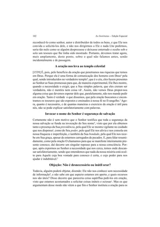 102 As Institutas – Edição Especial
reconhecê-lo como senhor, autor e distribuidor de todos os bens, e que Ele nos
convida a solicitá-los dele, e não nos dirigirmos a Ele e nada Lhe pedirmos,
seria tão nulo como se alguém desprezasse e deixasse enterrado e oculto sob o
solo um tesouro que lhe tinha sido mostrado. Portanto, devemos tratar agora,
mais amplamente, deste ponto, sobre o qual não falamos antes, senão
incidentalmente e de passagem.
A oração nos leva ao templo celestial
[1539] É, pois, pelo benefício da oração que penetramos nas riquezas que temos
em Deus. Porque ela é uma forma de comunicação dos homens com Deusa
pela
qual, sendo introduzidos no verdadeiro templob
, que é o céu, eles fazem presentes
ao Senhor as Suas promessas para que, de maneira experimental, Ele lhes mostre,
quando a necessidade o exigir, que a Sua simples palavra, que eles creram ser
verdadeira, não é mentira nem coisa vãc
. Assim, não vemos Deus propor-nos
alguma coisa que devemos esperar dele que, paralelamente, não nos mande pedir
em oração. Tanto é verdade o que dissemos, que pela oração buscamos e encon-
tramos os tesouros que são expostos e ensinados à nossa fé no Evangelho.3
Ago-
ra, quanto é necessário, e de quantas maneiras o exercício da oração é útil para
nós, não se pode explicar satisfatoriamente com palavras.
Invocar o nome do Senhor é segurança de salvação
Certamente não é sem motivo que o Senhor testifica que toda a segurança da
nossa salvação se funda na invocação do Seu nome4
, visto que por ela obtemos
tanto a presença da Sua providência, pela qual Ele se mostra vigilante no cuidado
que nos dispensaa
, como do Seu poder, pelo qual Ele nos alivia e nos consola em
nossa fraqueza e imperfeição, e também da Sua bondade, pela qual Ele nos rece-
be em Sua graça, apesar de estarmos carregados de pecados. E, para falar resumi-
damente, como pela oração O chamamos para que se manifeste inteiramente pre-
sente conosco, daí decorre um singular repouso para a nossa consciência. Por-
que, após expormos ao Senhor a necessidade que nos cerca, temos onde descan-
sar satisfatoriamente, sendo que entendemos que nada da nossa miséria está ocul-
to para Aquele cuja boa vontade para conosco é certa, e cujo poder para nos
ajudar é indubitável.5
Objeção: Não é desnecessário ou inútil orar?
Todavia, alguém poderá objetar, dizendo: Ele não nos conhece sem necessidade
de informaçãob
, e não sabe em que aspecto estamos em aperto, e quais recursos
nos são úteis? Disso decorre que pareceria coisa supérflua pedi-los em oração,
visto que estamos acostumados a solicitar coisas inúteis e ociosasc
. Mas os que
argumentam desse modo não vêem a que fim o Senhor instituiu a oração para os
 