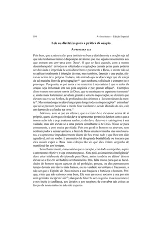104 As Institutas – Edição Especial
Leis ou diretrizes para a prática da oração
A PRIMEIRA LEI
Pois bem, que a primeira lei para instituir-se bem e devidamente a oração seja tal
que não tenhamos mente e disposição de ânimo que não sejam convenientes aos
que entram em conversa com Deusa
. O que se fará quando, com a mente
desembaraçadab
de todas as solicitudes e cogitações carnais pelas quais poderia
ser desviada e impedida de considerar bem e puramente a Deus, o crente não só
se aplicar totalmente à intenção de orar, mas também, fazendo o que puder, ele-
var-se acima de si próprio. Todavia, não entendo que se deve exigir que ele esteja
de tal maneira livre de preocupaçõesc
* que nenhuma solicitude o esmurre ou o
provoque. Porquanto, o que antes e ao contrário é necessário é que o ardor da
oração seja inflamado em nós pela angústia e por grande afliçãod
. Exemplos
disso vemos nos santos servos de Deus, que se mostram em espantoso tormentoe
e, ainda mais fortemente, revelam grande e solícita inquietação, ao dizerem que
elevam sua voz ao Senhor, da profundeza dos abismos e do sorvedouro da mor-
te10
. Mas entendo que se deve lançar para longe todas as inquietações* estranhasa
que só se prestam para fazer a mente ficar vacilante e, sendo afastada do céu, cair
em depressão e afundar na terra.11
Ademais, com o que eu afirmei, que o crente deve elevar-se acima de si
próprio, quero dizer que ele não deve se apresentar perante o Senhor com o que a
nossa razão tola e cega costuma sonhar; e não deve deter-se e restringir-se à sua
vaidade, mas sim elevar-se a uma pureza semelhante à de Deus. Nisso se peca
comumente, e com muita gravidade. Pois em geral os homens se atrevem, sem
nenhum pudor e sem reverência, a fazer de Deus uma testemunha das suas loucu-
ras, e a apresentar impudentemente diante do Seu trono tudo o que lhes tem sido
agradável, até em sonho. E em muitos há tão grande bestialidade ou loucura que
eles ousam expor a Deus suas cobiças tão vis que eles teriam vergonha de
manifestá-las aos homens.
Semelhantemente, é necessário que o coração, com todo o empenho, aspire
a um mesmo objetivo e siga o mesmo passo. Sim, pois, assim como a inteligênciab
deve estar totalmente direcionada para Deus, assim também os afetosc
devem
elevar-se a Ele em verdadeiro arrebatamento. Ora, falta muito para que as facul-
dades do homem sejam capazes de tal perfeição; porque, ou elas permanecem
tempo demais em níveis mais baixos, ou na verdade sucumbem e fracassam, a
não ser que o Espírito de Deus minore a sua fraqueza e fortaleça o homem. Por-
que, visto que não sabemos orar bem, Ele vem em nosso socorro e ora por nós
com gemidos inexprimíveis12
; não que de fato Ele ore ou gema, mas nos comove
e nos incita à confiança, aos desejos e aos suspiros; de conceber tais coisas as
forças da nossa natureza não são capazes.
 