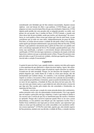 107
considerando sem falsidade que de fato estamos necessitados, façamos nossas
súplicas com real desejo de obter o que pedimos. [1539] Porque, que é que
julgamos ser mais execrável para Deus do que esta simulação e hipocrisia: [1536]
alguém pedir perdão dos seus pecados não se julgando pecador; ou então, sem
pensar em seu pecado. Isso é zombar de Deus. [1539] Contudo, o mundo está
cheio desse tipo de perversidade, sendo que muitos, por desencargo24
de consci-
ência, às vezes pedem a Deus coisas que acham que vêm de outra fonte, ou que
consideram que já estão em suas mãos, independentemente da graça de Deus.
Pois bem, os crentes devem tomar o cuidado de não pedir a Deus coisa alguma,
senão aquilo que desejam ardentemente e que procuram obter da Sua mão. [1536]
Mesmo o que pedirmos unicamente para a glória de Deus deve ser pedido com
zelo e com desejo repassados de fervor. Por exemplo, quando pedimos que o Seu
nome seja santificado, é próprio e conveniente desejar ardorosamente essa
santificação. [1539] Com esta regra rejeitamos e extirpamos da oração cristã toda
hipocrisia e astúcia com que se pretenda mentir a Deus. Porque Ele promete estar
perto de todos os que O invocam em verdade, e declara que aqueles que O busca-
rem de todo o coração O encontrarão25
.
A quarta lei
A quarta lei para orar bem é que, quando orarmos, sejamos movidos pela segura
e certa esperança de que obteremos o objeto da nossa súplica. Agora, não enten-
damos com isso uma confiança capaz de propiciar seguro descanso ao espírito,
livrando-nos de toda ansiedade. Porque, ter um descanso tão tranqüilo é coisa
própria daqueles que, tendo diante de si todas as coisas para desejar, não são
atormentados por nenhum desejo. Ao contrário, é um excelente aguilhão para
impelir os crentes a invocarem a Deus sentirem eles a pressão da necessidade e
serem agitados por problemas e tormentos, quase ao ponto de desfalecerem. Mas,
no meio de tais angústias, a bondade de Deus não deixa de luzir para eles. Por
isso, por mais que sintam o peso e a gravidade do mal, além do temor e tremor de
que algo pior lhes suceda, pela oração eles são consolados e fortalecidos, na
esperança de bom êxito.
Portanto, convém que a oração do crente proceda destes dois sentimentos,
ambos presentes nela e por ela representados reciprocamente. Um é que aquele
que ora suspire e gema pelo mal que o deprime; o outro é que tenha no Senhor o
seu socorro com a certeza de que Ele se manifestará para dar auxílio e fortaleza
ao oprimido. Porque não é possível expressar quanto Deus se ira com a nossa
desconfiança, se Lhe pedimos uma bênção que não esperamos receber. Pois o
Senhor Jesus estabeleceu esta regra para as nossas orações: que esperemosa
que
todas as coisas que Lhe pedirmos nos serão concedidas e nos sucederão confor-
me a nossa esperança26
. [1536] Por outro lado, aqueles que, não estando seguros
da Sua promessa, anulam com sua dúvida a verdade de Deus, e estando incertos
 