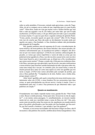 108 As Institutas – Edição Especial
sobre se serão atendidos, O invocam, contudo nada aproveitam, como diz Tiago.
Aliás, ele até os compara com as ondas do mar, impelidas para cá e para lá pelo
vento27
. Além disso, tendo em vista que muitas vezes o Senhor declara que será
feito a cada um segundo a sua fé, Ele indica, por outro lado, que sem fé nada
receberemos. [1539] Em suma, é a fé que obtém para nós tudo o que é concedido
às nossas orações. É o que nos quer dizer a seguinte sentença do apóstolo Paulo:
“Como, porém, invocarão aquele em quem não creram?” [Rm 10.14]. Porque
com isso ele conclui que Deus não pode ser devidamente invocado senão por
aqueles aos quais a Sua bondade e a Sua clemência tenham sido proclamadas
pela pregação do Evangelho.
Ora, quando juntamos uma tal segurança de fé com o reconhecimento da
nossa miséria e da nossa pobreza, das nossas máculas e dos nossos pecados, de-
claramos suficientemente que, ao reconhecer-nos pobres e indignos, não deve-
mos ter por isso menos esperançab
. [1536] Se nos sentimos sobrecarregados de
pecados, se vemos que somos imperfeitos e vazios de todas as coisas que nos
poderiam tornar agradáveis a Deus, isso não nos deve causar terror, nem nos deve
fazer temer buscá-lo, pois é necessário que, ao dirigir-nos a Ele, reconheçamos
que somos assim mesmo28
. Porque a oração não é feita para nos exaltarmos dian-
te de Deus, nem para que seja apreciado o que há em nós, mas para confessarmos
a nossa miséria e para fazermos sentida lamentação de tudo o que pesa sobre nós,
como uma criança faz a seu pai. Ao contrário, pois, de causar temor, o senso de
miséria pessoal deve antes ser como uma espora ou como um aguilhão que nos
incite à oração. [1539] Como somos advertidos pelo exemplo do profeta, que
orou a Deus pedindo-lhe: “Compadece-te de mim, Senhor; sara a minha alma,
porque pequei contra ti29
.
Aléma
desteb
aguilhão, pelo qual a consciência da nossa miséria pesa cons-
tantemente sobre nós [1536], o nosso bondoso Pai nos acrescentou mais duas
coisas, as quais principalmente nos devem mover e incitar à oração. Uma é o
mandamento para orar. A outra é Sua promessa de que obteremos tudo o que
pedirmos em oração.30
Quanto ao mandamento
O mandamento nos é dado e repetido muitas vezes, quando Ele diz: “Pedi.Vinde
a mim. Buscai a minha presença. Tornai para mim. Invocai-me no dia da angús-
tia31
”, e em muitas outras passagens. E, semelhantemente, no terceiro manda-
mento da Lei, onde nos é proibido tomar o nome de Deus em vão32
. Sim, pois,
assim como nos proibiu tomar Seu nome em vão, igualmente nos manda tomá-lo
para a Sua glória, glorificando-o por Seu poder, por Sua bondade, por Seu auxí-
lio, por Seu consolo e fortalezac
, e por atender o que Lhe pedimosd33
.
Portanto, se em nossas necessidades não buscamos refúgio em Deus, não O
invocamos e não pedimos Seu auxílio, também dessa forma transgredimos o Seu
 