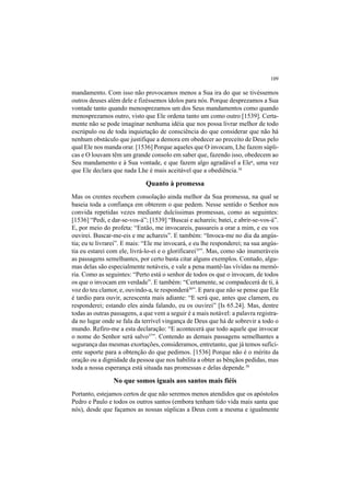 109
mandamento. Com isso não provocamos menos a Sua ira do que se tivéssemos
outros deuses além dele e fizéssemos ídolos para nós. Porque desprezamos a Sua
vontade tanto quando menosprezamos um dos Seus mandamentos como quando
menosprezamos outro, visto que Ele ordena tanto um como outro [1539]. Certa-
mente não se pode imaginar nenhuma idéia que nos possa livrar melhor de todo
escrúpulo ou de toda inquietação de consciência do que considerar que não há
nenhum obstáculo que justifique a demora em obedecer ao preceito de Deus pelo
qual Ele nos manda orar. [1536] Porque aqueles que O invocam, Lhe fazem súpli-
cas e O louvam têm um grande consolo em saber que, fazendo isso, obedecem ao
Seu mandamento e à Sua vontade, e que fazem algo agradável a Elea
, uma vez
que Ele declara que nada Lhe é mais aceitável que a obediência.34
Quanto à promessa
Mas os crentes recebem consolação ainda melhor da Sua promessa, na qual se
baseia toda a confiança em obterem o que pedem. Nesse sentido o Senhor nos
convida repetidas vezes mediante dulcíssimas promessas, como as seguintes:
[1536] “Pedi, e dar-se-vos-á”; [1539] “Buscai e achareis; batei, e abrir-se-vos-á”.
E, por meio do profeta: “Então, me invocareis, passareis a orar a mim, e eu vos
ouvirei. Buscar-me-eis e me achareis”. E também: “Invoca-me no dia da angús-
tia; eu te livrarei”. E mais: “Ele me invocará, e eu lhe responderei; na sua angús-
tia eu estarei com ele, livrá-lo-ei e o glorificarei35
”. Mas, como são inumeráveis
as passagens semelhantes, por certo basta citar alguns exemplos. Contudo, algu-
mas delas são especialmente notáveis, e vale a pena mantê-las vívidas na memó-
ria. Como as seguintes: “Perto está o senhor de todos os que o invocam, de todos
os que o invocam em verdade”. E também: “Certamente, se compadecerá de ti, à
voz do teu clamor, e, ouvindo-a, te responderá36
”. E para que não se pense que Ele
é tardio para ouvir, acrescenta mais adiante: “E será que, antes que clamem, eu
responderei; estando eles ainda falando, eu os ouvirei” [Is 65.24]. Mas, dentre
todas as outras passagens, a que vem a seguir é a mais notável: a palavra registra-
da no lugar onde se fala da terrível vingança de Deus que há de sobrevir a todo o
mundo. Refiro-me a esta declaração: “E acontecerá que todo aquele que invocar
o nome do Senhor será salvo37
”. Contendo as demais passagens semelhantes a
segurança das mesmas exortações, consideramos, entretanto, que já temos sufici-
ente suporte para a obtenção do que pedimos. [1536] Porque não é o mérito da
oração ou a dignidade da pessoa que nos habilita a obter as bênçãos pedidas, mas
toda a nossa esperança está situada nas promessas e delas depende.38
No que somos iguais aos santos mais fiéis
Portanto, estejamos certos de que não seremos menos atendidos que os apóstolos
Pedro e Paulo e todos os outros santos (embora tenham tido vida mais santa que
nós), desde que façamos as nossas súplicas a Deus com a mesma e igualmente
 