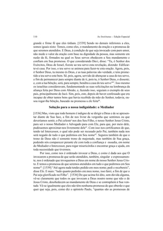 110 As Institutas – Edição Especial
grande e firme fé que eles tinham. [1539] Sendo no demais inferiores a eles,
somos iguais nisto: Temos, como eles, o mandamento da oração e a promessa de
que seremos atendidos. E Deus, à condição de que seja invocado com puro amor,
não mede o valor da oração com base na dignidade da pessoa, mas somente em
razão da fé, firmados na qual os Seus servos obedecem a Seu mandamento e
confiam em Sua promessa. O que considerando Davi, disse: “Tu, ó Senhor dos
Exércitos, Deus de Israel, fizeste ao teu servo esta revelação, dizendo: Edificar-
te-ei casa. Por isso, o teu servo se animou para fazer-te esta oração. Agora, pois,
ó Senhor Deus, tu mesmo és Deus, e as tuas palavras são verdade, e tens prome-
tido a teu servo este bem. Sê, pois, agora, servido de abençoar a casa do teu servo,
a fim de permanecer para sempre diante de ti, pois tu, ó Senhor Deus, o disseste;
e, com a tua bênção, será, para sempre, bendita a casa do teu servo39
”. Isso mesmo
os israelitas consideravam, fundamentando as suas solicitações na lembrança da
aliança feita por Deus com Abraão, e, fazendo isso, seguiam o exemplo de seus
pais, principalmente de Jacó. Sim, pois, este, depois de haver confessado que era
incapaz de obter tantos bens que havia recebido da mão do Senhor, todavia, ou-
sou rogar-lhe bênção, baseado na promessa a ele feita40
.
Solução para a nossa indignidade: o Mediador
[1536] Mas, visto que todo homem é indigno de se dirigir a Deus e de se apresen-
tar diante de Sua face, a fim de nos livrar da vergonha que sentimos ou que
deveríamos sentir, o Pai celestea
nos deu Seu Filho, o nosso Senhor Jesus Cristo,
para ser o nosso Mediador e Advogado para com Ele, para que, por meio dele,
pudéssemos aproximar-nos livremente dele41
. Com isso nos certificamos de que,
tendo tal Intercessor, o qual não pode ser recusado pelo Pai, também nada nos
será negado de tudo o que pedirmos em Seu nome42
. Seguros também de que o
trono de Deus não é somente trono de majestade, mas também de Sua graça,
podendo nós comparecer perante ele com toda a confiança e ousadia, em nome
do Mediador e Intercessor, para rogar misericórdia e encontrar graça e ajuda, em
toda necessidade que tivermos.
Por isso, como nos é ordenado invocar a Deus, e como é dada aos que O
invocarem a promessa de que serão atendidos, também, singular e expressamen-
te, nos é ordenado que invoquemos a Deus em nome do nosso Senhor Jesus Cris-
to. E temos a promessa de que seremos atendidos em tudo o que pedirmos em Seu
nome43
: [1539] “Até agora nada tendes pedido em meu nome; pedi e recebereis”,
disse Ele. E mais: “tudo quanto pedirdes em meu nome, isso farei, a fim de que o
Pai seja glorificado no Filho”. [1536] Do que acima foi dito, sem dúvida alguma,
vê-se claramente que todos os que invocam a Deus noutro nome que não o de
Jesus Cristo, desobedecem ao mandamento de Deus e se contrapõem à Sua von-
tade. Vê-se igualmente que eles não têm nenhuma promessa de que obterão o que
quer que seja, pois, como diz o apóstolo Paulo, “quantas são as promessas de
 
