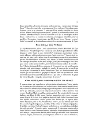 111
Deus, tantas têm nele o sim; porquanto também por ele é o amém para glória de
Deus44
”. Quer dizer que todas as promessas de Deus em Jesus Cristo são seguras,
firmes e certas, e se cumprem. E, visto que Ele é o único caminho e o único
acesso a Deus com que podemos contar45
, quando os homens não tomam esse
caminho e não buscam esse acesso, ficam sem nada que os possa aproximar de
Deus, e em Seu trono só poderão encontrar ira, terror e juízo. E também, uma vez
que Deus O assinalou e marcou para que Ele fosse o nosso Cabeça e o nossoa
Guia46
, os que dele se desviam fazem o que podem para apagar a marcab
de Deus.
Jesus Cristo, o único Mediador
[1539] Dessa maneira, Jesus Cristo foi constituído o único Mediador, por cuja
intercessão o Pai se torna propício e acessível a nós. Se bem que admitimos o fato
de que os santos fazem as suas intercessõesa
, pelas quais encomendam mutua-
mente a Deus a saúde uns dos outros, como Paulo menciona47
. Todavia, solicita-
mos que tais intercessões sejam feitas de maneira que sempre dependam da sin-
gular e única intercessão de Jesus Cristo. Assim, as nossas intercessões devem
ser como que miniaturas da de Cristo. Porque, como procedem do puro amor pelo
qual somos unidos como membros, também se reportam à unidade da nossa Ca-
beça48
. Pois, visto que são feitos em nome de Cristo, com isso não testificam que
ninguém pode ser socorrido e ajudado por orações de outros, a não ser que Jesus
Cristo seja o Intercessor? E assim como Jesus Cristo, por Sua intercessão, não
impede que nos ajudemos na igreja pelas orações feitas uns pelos outros, assim
também é necessário que isto fique resolvido – que todas as intercessões da igreja
devem ser dirigidas e jungidas unicamente à de Cristo.49
Como dividir o poder intercessor de Cristo com outros?!
É pura mentira o que tagarelam os sofistas atuaisb
, dizendo que Cristo é Media-
dor da redenção e que os crentes são mediadores da intercessão. Como se Cristo,
tendo realizado uma mediação temporal [histórica] e tendo ficado quite com esse
dever que Lhe cabia, deixasse a cargo dos Seus servos o ofício eterno e para
sempre duradouro! Bela honra Lhe prestam, atribuir-lhe uma porção tão pequena
da honra que Lhe é devida! Mas a Escritura segue nisso outro rumo, completa-
mente diverso. E o crente deve apegar-se à simplicidade da Escritura e deixar de
lado aqueles embusteiros. Porque, quando João declara que “se alguém pecar,
temos Advogado junto ao Pai, Jesus Cristo, o Justo50
”, ele não entende que Cristo
foi nosso Advogado no passado, mas Lhe atribui ofício de Intercessor perpétuo.
E também o apóstolo Paulo afirma que, tendo Cristo se assentado à destra do Pai,
intercede por nós51
. E quando noutra passagem ele O menciona como sendo o
único Mediador entre Deus e os homens, não inclui aí as orações das quais tinha
feito menção? Porque, tendo dito um pouco antesa
que devemos usar “a prática de
súplicas, orações, intercessões, ações de graças, em favor de todos os homens52
”,
 