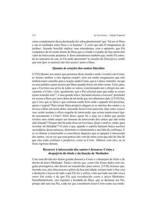 112 As Institutas – Edição Especial
como complemento dessa declaração diz subseqüentementeb
que “há um só Deus
e um só mediador entre Deus e os homens”. É certo que não O imaginamos de
joelhosc
, fazendo humilde súplica; mas entendemos, com o apóstolo, que Ele
comparece de tal modo diante de Deus que a virtude e o poder da Sua morte têm
valor de intercessão perpétua. E disso entendemos também que, tendo Ele entra-
do no santuário do céu, só Ele pode apresentard
as orações do [Seu] povo, sendo
que este [por si mesmo] não tem acessoe
junto a Deus.
Quanto às orações dos santos falecidos
[1536] Quanto aos santos que passaram deste mundo e estão vivendo com Cristo,
se formos atribuir a eles alguma oraçãog
, nem em sonho imaginemos que eles
tenham outro caminho para a oração senão Cristo, que é o único caminho; ou que
os seus pedidos sejam aceitos por Deus quando feitos em outro nome.Visto, pois,
que a Escritura nos priva de todos os outros, conclamando-nos a dirigir-nos uni-
camente a Cristo; visto, igualmente, que o Pai celestial quer que todas as coisas
sejam reunidas nele53
, é uma grande tolice, beirando mesmo a loucurah
, pretender
ter acesso a Deus por meio deles de tal modo que nos afastemos dele. [1539] Ora,
que é isso que se fazia e que continua sendo feito onde o papado tem presença,
quem o negará? Para tornar Deus propício alegam-se os méritos dos santos e se
invoca a Deus em nome deles, deixando Jesus Cristo para trás. Que outra coisa é
isso, senão usurpar o ofício singular de intercessão, que acima mantivemos liga-
do unicamente a Cristo? Além disso, quem foi o anjo ou o diabo que jamais
revelou uma sílaba sequer aos homens da intercessão dos santos que não tenha
sido forjadaa
? Porque não há nada disso na Escritura. Qual o motivo, então, para
inventar tal falsidadeb
? O certo é que, quando o espírito humano busca auxílios
secundários dessa natureza, demonstra evidentemente a sua falta de confiança. E
se se chamar a testemunho a consciência daqueles que se apegam à intercessão
dos santos, vai-se ver que essa prática não vem de outra coisa que não do fato de
que eles estão confusos e perplexos, como se Cristo falhasse com eles, ou se
fosse rigoroso demais.
Recorrer à intercessão dos santos é desonrar Cristo e
despojá-lo do título e da função de Mediador
Com essa dúvida eles fazem grande desonra a Cristo e o despojam do título e do
direito de único Mediador. Título e direito que, como Lhe foram dados com sin-
gular prerrogativa, não devem ser transferidos para outros. [1536] Acresce que,
fazendo isso, eles obscurecem a glória da Sua natividade, tornam nulac
a Sua cruz
e desfazem o louvor de tudo o que Ele fez e sofreu, visto que tudo isso não visa a
outro fim senão o de que Ele seja reconhecido como o único Mediador.
Semelhantemente, eles rejeitam a bondade de Deus, que se declarou seu Pai,
porque não será seu Pai, a não ser que considerem Jesus Cristo como seu irmão.
 