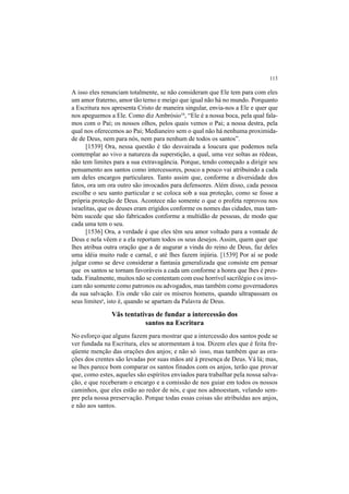 113
A isso eles renunciam totalmente, se não consideram que Ele tem para com eles
um amor fraterno, amor tão terno e meigo que igual não há no mundo. Porquanto
a Escritura nos apresenta Cristo de maneira singular, envia-nos a Ele e quer que
nos apeguemos a Ele. Como diz Ambrósio54
, “Ele é a nossa boca, pela qual fala-
mos com o Pai; os nossos olhos, pelos quais vemos o Pai; a nossa destra, pela
qual nos oferecemos ao Pai; Medianeiro sem o qual não há nenhuma proximida-
de de Deus, nem para nós, nem para nenhum de todos os santos”.
[1539] Ora, nessa questão é tão desvairada a loucura que podemos nela
contemplar ao vivo a natureza da superstição, a qual, uma vez soltas as rédeas,
não tem limites para a sua extravagância. Porque, tendo começado a dirigir seu
pensamento aos santos como intercessores, pouco a pouco vai atribuindo a cada
um deles encargos particulares. Tanto assim que, conforme a diversidade dos
fatos, ora um ora outro são invocados para defensores. Além disso, cada pessoa
escolhe o seu santo particular e se coloca sob a sua proteção, como se fosse a
própria proteção de Deus. Acontece não somente o que o profeta reprovou nos
israelitas, que os deuses eram erigidos conforme os nomes das cidades, mas tam-
bém sucede que são fabricados conforme a multidão de pessoas, de modo que
cada uma tem o seu.
[1536] Ora, a verdade é que eles têm seu amor voltado para a vontade de
Deus e nela vêem e a ela reportam todos os seus desejos. Assim, quem quer que
lhes atribua outra oração que a de augurar a vinda do reino de Deus, faz deles
uma idéia muito rude e carnal, e até lhes fazem injúria. [1539] Por aí se pode
julgar como se deve considerar a fantasia generalizada que consiste em pensar
que os santos se tornam favoráveis a cada um conforme a honra que lhes é pres-
tada. Finalmente, muitos não se contentam com esse horrível sacrilégio e os invo-
cam não somente como patronos ou advogados, mas também como governadores
da sua salvação. Eis onde vão cair os míseros homens, quando ultrapassam os
seus limitesa
, isto é, quando se apartam da Palavra de Deus.
Vãs tentativas de fundar a intercessão dos
santos na Escritura
No esforço que alguns fazem para mostrar que a intercessão dos santos pode se
ver fundada na Escritura, eles se atormentam à toa. Dizem eles que é feita fre-
qüente menção das orações dos anjos; e não só isso, mas também que as ora-
ções dos crentes são levadas por suas mãos até à presença de Deus. Vá lá; mas,
se lhes parece bom comparar os santos finados com os anjos, terão que provar
que, como estes, aqueles são espíritos enviados para trabalhar pela nossa salva-
ção, e que receberam o encargo e a comissão de nos guiar em todos os nossos
caminhos, que eles estão ao redor de nós, e que nos admoestam, velando sem-
pre pela nossa preservação. Porque todas essas coisas são atribuídas aos anjos,
e não aos santos.
 