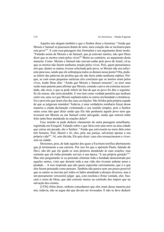 114 As Institutas – Edição Especial
Aqueles tais alegam também o que o Senhor disse a Jeremias: “Ainda que
Moisés e Samuel se pusessem diante de mim, meu coração não se inclinaria para
este povo55
”. E com essa passagem eles formulam o seu argumento deste modo:
“Falando assim de Moisés e de Samuel, que já estavam mortos, não quis Deus
dizer que os mortos oram pelos vivos?” Muito ao contrário, eu argumento desta
maneira: Como Moisés e Samuel não oravam então pelo povo de Israel, vê-se
que os mortos não fazem nenhuma oração pelos vivos. Pois, quem pensaríamos
nós que, dentre os santos, tivesse solicitude pelo povo, se Moisés não era sufici-
ente para isso, sendo que ele sobrepujou todos os demais nesse ponto? Ora, pode-
se inferir das palavras do profeta que ele não fazia então nenhuma súplica. Por-
que, se com essas pequenas sutilezas eles concluem que os mortos oram pelos
vivos, tendo Deus dito: “Ainda que Moisés e Samuel orassem”, eu terei uma
razão mais patente para afirmar que Moisés, estando o povo em extrema necessi-
dade, não orou, o que se pode inferir do fato de que ao povo foi dito o seguinte:
Se ele orasse, não seria atendido. E isso tem como verdade paralela que nenhum
outro ora, uma vez que Moisés suplanta todos os outros em bondade e clemência.
Eis o proveito que tiram eles das suas cavilações: São feridos pela própria espada
de que se julgavam munidos! Todavia, é uma verdadeira zombaria forçar dessa
maneira a citada declaração violentando o seu sentido simples, pois o Senhor
outra coisa não quer dizer senão que Ele não perdoaria aquele povo nem que
tivessem um Moisés ou um Samuel como advogado; sendo que outrora tinha
feito tanto bem atendendo às orações delesa
!
Esse sentido se pode deduzir claramente de outra passagem semelhante,
registrada em Ezequiel. Falando sobre o que faria com uma terra ou uma cidade
que caísse em pecado, diz o Senhor: “Ainda que estivessem no meio dela estes
três homens, Noé, Daniel e Jó, eles, pela sua justiça, salvariam apenas a sua
própria vida56
”. Aí, sem dúvida, Ele quis dizer: caso eles ressuscitassem e vives-
sem na cidade.
Deixemos, pois, de lado aqueles dos quais a Escritura testifica abertamente
que já terminaram a sua carreira. Por isso foi que o apóstolo Paulo, falando de
Davi, não diz que ele ajuda os seus pósteros atendendo às suas orações, mas
somente que ele tinha prestado serviço à sua época, “à sua própria geração57
”.
Mas eles perguntarão se eu pretendo eliminar toda a bondade demonstrada por
aqueles santos, visto que durante toda a sua vida eles tiveram ardente amor e
piedade. – A isso respondo que não quero especular curiosamente, que é o que
eles fazem pensando como pensam. Também não parece nem um pouco possível
que os santos se movam por todos os lados atendendo a desejos diversos, mas é
um pensamento verossímil julgar que, com resoluta e firme vontade, eles bus-
cam o reino de Deus, que não consiste menos na confusão dos ímpios que na
salvação dos crentes.
[1536] Além disso, embora concedamos que eles oram dessa maneira por
nós, todavia, não se segue daí que devam ser invocados. E não se deve deduzir
 