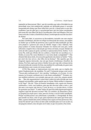 116 As Institutas – Edição Especial
reputação ou fama pessoal. Mas é que ele considera que toda a felicidade da sua
posteridade nisso está estabelecida, podendo ser desfrutada graças à sucessão
assegurada pela aliança que Deus tinha feito com ele; e deseja para os seus des-
cendentes o que ele sabe que é o seu principal bem: que eles sejam considerados
pelo nome dos seus filhos [de Jacó] e reconhecidos como sua linhagem. Pois isso
outra coisa não é senão a transferência direta e ininterrupta da sucessão da referi-
da aliança.
Por outro lado, os sucessores ou descendentes, trazendo com suas orações
tais fatos à lembrança, não têm seu refúgio na intercessão dos mortos, mas pedem
ao Senhor que se lembre da promessa com a qual Ele tinha testificado que lhes
seria propício e generoso por causa de Abraão, Isaque e Jacó. Ademais, bem
pouco podem os crentes descansar firmados nos méritos dos seus pais, sendo
suficiente a respeito disso a declaração que lemos em Isaías, na qual, falando em
nome de toda a igreja em geral, o profeta se expressa desta forma: Senhor, “tu és
nosso Pai, ainda que Abraão não nos conhece, e Israel não nos reconhece; tu, ó
Senhor, és nosso Pai; nosso Redentor é o teu nome desde a antigüidade61
”. Não
obstante falar desse modo, ele acrescenta igualmente este clamor ao Senhor: “Volta,
por amor dos teus servos e das tribos da tua herança”. Não significa que eles
imaginam alguma intercessão, mas sim que trazem à lembrança o benefício da
aliança. Pois bem, agora que temos o Senhor Jesus, por cuja mão a aliança eterna
da misericórdia não somente foi feita, mas também foi confirmada, de quem mais
pretenderíamos usar o nome em nossas orações?
[1536] Mas alguns se impressionam com esta razão: que as orações dos
santos freqüentemente são atendidas. Por quê? Certamente porque oram assim:
“Nossos pais confiaram em ti”, diz o profeta; “confiaram, e os livraste. A ti cla-
maram e se livraram; confiaram em ti e não foram confundidos62
”. Portanto, ore-
mos também conforme o seu exemplo, para que nós, como eles, sejamos atendi-
dos. – Mas não argumentemosa
contra toda a ordem da razão dizendo que nisso
ninguém será atendido, senão aqueles que já o foram. Muito melhor é o argumen-
to de Tiago63
. Diz ele: “Elias era homem semelhante a nós, sujeito aos mesmos
sentimentos, e orou, com instância, para que não chovesse sobre a terra, e, por
três anos e seis meses, não choveu. E orou, de novo, e o céu deu chuva, e a terra
fez germinar seus frutos”. E então? Infere ele que Elias tinha alguma prerrogativa
singular à qual não devemos recorrer? Não. Ao contrário, ele demonstra a eficá-
cia perpétua da oração pura e santa, para nos exortar a orar de modo semelhante.
Porque reconheceremos mui pobremente a prontidão e a benignidade de Deus
para atender aos Seus, a não ser que, pela experiência dos santos que foram aten-
didos, sejamos fortalecidos numa confiança mais segura em Suas promessas. Ora,
nestas Ele não dizb
que os Seus ouvidos estão inclinados para ouvir um ou dois ou
um pequeno número, mas sim para ouvir todos os que invocarem o Seu nome.
 