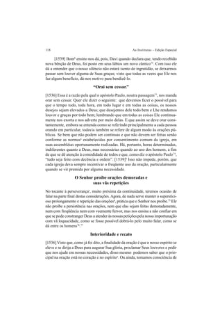 118 As Institutas – Edição Especial
[1539] Bomb
ensino nos dá, pois, Davi quando declara que, tendo recebido
nova bênção de Deus, foi posto em seus lábios um novo cântico72
. Com isso ele
dá a entender que o nosso silêncio não estará isento de ingratidão, se deixarmos
passar sem louvor alguma de Suas graças; visto que todas as vezes que Ele nos
faz algum benefício, dá-nos motivo para bendizê-lo.
“Orai sem cessar.”
[1536] Essa é a razão pela qual o apóstolo Paulo, noutra passagem73
, nos manda
orar sem cessar. Quer ele dizer o seguinte: que devemos fazer o possível para
que o tempo todo, toda hora, em todo lugar e em todas as coisas, os nossos
desejos sejam elevados a Deus; que desejemos dele todo bem e Lhe rendamos
louvor e graças por todo bem; lembrando que em todas as coisas Ele continua-
mente nos exorta e nos adverte por meio delas. E que assim se deve orar cons-
tantemente, embora se entenda como se referindo principalmente a cada pessoa
orando em particular, todavia também se refere de algum modo às orações pú-
blicas. Se bem que não podem ser contínuas e que não devem ser feitas senão
conforme as normasa
estabelecidas por consentimento comum da igreja, em
suas assembléias oportunamente realizadas. Há, portanto, horas determinadas,
indiferentes quanto a Deus, mas necessárias quando ao uso dos homens, a fim
de que se dê atenção à comodidade de todos e que, como diz o apóstolo Paulo74
,
“tudo seja feito com decência e ordem”. [1539]b
Isso não impede, porém, que
cada igreja deva sempre incentivar o freqüente uso da oração, particularmente
quando se vir premida por alguma necessidade.
O Senhor proíbe orações demoradas e
suas vãs repetições
No tocante à perseverançac
, muito próxima da continuidade, teremos ocasião de
falar na parte final destas considerações.Agora, de nada serve manter o superstici-
oso prolongamento e repetição das oraçõesd
, prática que o Senhor nos proíbe.75
Ele
não proíbe a persistência nas orações, nem que elas sejam feitas demoradamente,
nem com freqüência nem com veemente fervor, mas nos ensina a não confiar em
que se pode constranger Deus a atender às nossas petições pela nossa importunação
com vã loquacidade, como se fosse possível dobrá-lo pelo muito falar, como se
dá entre os homens76
.77
Interioridade e recato
[1536] Visto que, como já foi dito, a finalidade da oração é que o nosso espírito se
eleve e se dirija a Deus para augurar Sua glória, proclamar Seus louvores e pedir
que nos ajude em nossas necessidades, disso mesmo podemos saber que o prin-
cipal na oração está no coração e no espíritoe
. Ou ainda, tomamos consciência de
 