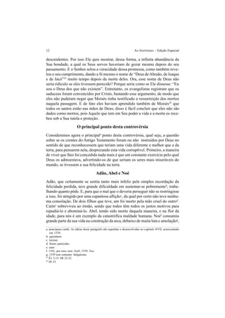 12 As Institutas – Edição Especial
descendentes. Por isso Ele quis mostrar, dessa forma, a infinita abundância da
Sua bondade, a qual os Seus servos haveriam de gozar mesmo depois do seu
passamento. E o Senhor selou a veracidade dessa promessa, como também reve-
lou o seu cumprimento, dando a Si mesmo o nome de “Deus deAbraão, de Isaque
e de Jacó”25
muito tempo depois da morte deles. Ora, esse nome de Deus não
seria ridículo se eles tivessem perecido? Porque seria como se Ele dissesse: “Eu
sou o Deus dos que não existem”. Entretanto, os evangelistas registram que os
saduceus foram convencidos por Cristo, bastando esse argumento, de modo que
eles não puderam negar que Moisés tinha testificado a ressurreição dos mortos
naquela passagem. E de fato eles haviam aprendido também de Moisés26
que
todos os santos estão nas mãos de Deus; disso é fácil concluir que eles não são
dados como mortos, pois Aquele que tem em Seu poder a vida e a morte os rece-
beu sob a Sua tutela e proteção.
O principal ponto desta controvérsia
Consideremos agora o principala
ponto desta controvérsia, qual seja, a questão
sobre se os crentes do Antigo Testamento foram ou não instruídos por Deus no
sentido de que reconhecessem que teriam uma vida diferente e melhor que a da
terra, para pensarem nela, desprezando esta vida corruptível. Primeiro, a maneira
de viver que lhes foi concedida nada mais é que um constante exercício pelo qual
Deus os admoestava, advertindo-os de que seriam os seres mais miseráveis do
mundo, se tivessem a sua felicidade na terra.
Adão, Abel e Noé
Adão, que certamente se sentia tanto mais infeliz pela simples recordação da
felicidade perdida, teve grande dificuldade em sustentar-se pobrementeb
, traba-
lhando quanto pôde. E, para que o mal que o deveria perseguir não se restringisse
a isso, foi atingido por uma espantosa afliçãoc
, da qual por certo não teve nenhu-
ma consolação. De dois filhos que teve, um foi morto pela mão cruel do outrod
.
Caime
sobreviveu ao irmão, sendo que todos têm todos os justos motivos para
repudiá-lo e abominá-lo. Abel, tendo sido morto daquela maneira, e na flor da
idade, para nós é um exemplo da catastrófica maldade humana. Noéf
consumiu
grande parte da sua vida na construção da arca, debaixo de muita luta e amolaçãog
,
a. præcipuus cardo. As idéias deste parágrafo são repetidas e desenvolvidas no capítulo XVII, acrescentado
em 1539.
b. egestatem.
c. luctum.
d. fratris patricidio.
e. eum.
f. 1541, por erro, tem: Noël; 1539: Noe.
g. 1539 tem somente: fatigatione.
25
Êx 3.15; Mt 22.32.
26
Dt 33.
 
