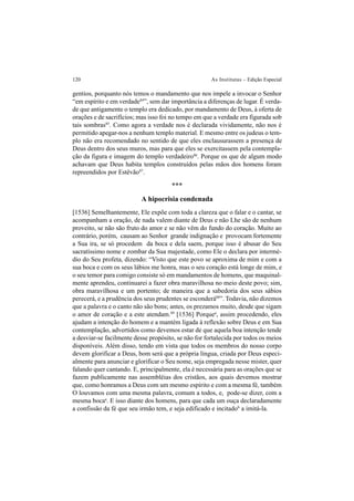 120 As Institutas – Edição Especial
gentios, porquanto nós temos o mandamento que nos impele a invocar o Senhor
“em espírito e em verdade84
”, sem dar importância a diferenças de lugar. É verda-
de que antigamente o templo era dedicado, por mandamento de Deus, à oferta de
orações e de sacrifícios; mas isso foi no tempo em que a verdade era figurada sob
tais sombras85
. Como agora a verdade nos é declarada vividamente, não nos é
permitido apegar-nos a nenhum templo material. E mesmo entre os judeus o tem-
plo não era recomendado no sentido de que eles enclausurassem a presença de
Deus dentro dos seus muros, mas para que eles se exercitassem pela contempla-
ção da figura e imagem do templo verdadeiro86
. Porque os que de algum modo
achavam que Deus habita templos construídos pelas mãos dos homens foram
repreendidos por Estêvão87
.
***
A hipocrisia condenada
[1536] Semelhantemente, Ele expõe com toda a clareza que o falar e o cantar, se
acompanham a oração, de nada valem diante de Deus e não Lhe são de nenhum
proveito, se não são fruto do amor e se não vêm do fundo do coração. Muito ao
contrário, porém, causam ao Senhor grande indignação e provocam fortemente
a Sua ira, se só procedem da boca e dela saem, porque isso é abusar do Seu
sacratíssimo nome e zombar da Sua majestade, como Ele o declara por intermé-
dio do Seu profeta, dizendo: “Visto que este povo se aproxima de mim e com a
sua boca e com os seus lábios me honra, mas o seu coração está longe de mim, e
o seu temor para comigo consiste só em mandamentos de homens, que maquinal-
mente aprendeu, continuarei a fazer obra maravilhosa no meio deste povo; sim,
obra maravilhosa e um portento; de maneira que a sabedoria dos seus sábios
perecerá, e a prudência dos seus prudentes se esconderá88
”. Todavia, não dizemos
que a palavra e o canto não são bons; antes, os prezamos muito, desde que sigam
o amor de coração e a este atendam.89
[1536] Porquea
, assim procedendo, eles
ajudam a intenção do homem e a mantém ligada à reflexão sobre Deus e em Sua
contemplação, advertidos como devemos estar de que aquela boa intenção tende
a desviar-se facilmente desse propósito, se não for fortalecida por todos os meios
disponíveis. Além disso, tendo em vista que todos os membros do nosso corpo
devem glorificar a Deus, bom será que a própria língua, criada por Deus especi-
almente para anunciar e glorificar o Seu nome, seja empregada nesse mister, quer
falando quer cantando. E, principalmente, ela é necessária para as orações que se
fazem publicamente nas assembléias dos cristãos, aos quais devemos mostrar
que, como honramos a Deus com um mesmo espírito e com a mesma fé, também
O louvamos com uma mesma palavra, comum a todos, e, pode-se dizer, com a
mesma bocaa
. E isso diante dos homens, para que cada um ouça declaradamente
a confissão da fé que seu irmão tem, e seja edificado e incitadob
a imitá-la.
 