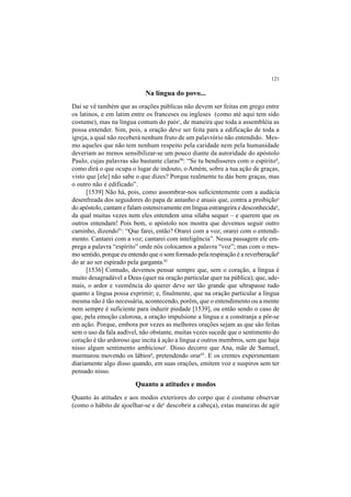 121
Na língua do povo...
Daí se vê também que as orações públicas não devem ser feitas em grego entre
os latinos, e em latim entre os franceses ou ingleses (como até aqui tem sido
costume), mas na língua comum do paísc
, de maneira que toda a assembléia as
possa entender. Sim, pois, a oração deve ser feita para a edificação de toda a
igreja, a qual não receberá nenhum fruto de um palavrório não entendido. Mes-
mo aqueles que não tem nenhum respeito pela caridade nem pela humanidade
deveriam ao menos sensibilizar-se um pouco diante da autoridade do apóstolo
Paulo, cujas palavras são bastante claras90
: “Se tu bendisseres com o espíritod
,
como dirá o que ocupa o lugar de indouto, o Amém, sobre a tua ação de graças,
visto que [ele] não sabe o que dizes? Porque realmente tu dás bem graças, mas
o outro não é edificado”.
[1539] Não há, pois, como assombrar-nos suficientemente com a audácia
desenfreada dos seguidores do papa de antanho e atuais que, contra a proibiçãoe
do apóstolo, cantam e falam ostensivamente em língua estrangeira e desconhecidaa
,
da qual muitas vezes nem eles entendem uma sílaba sequer – e querem que os
outros entendam! Pois bem, o apóstolo nos mostra que devemos seguir outro
caminho, dizendo91
: “Que farei, então? Orarei com a voz; orarei com o entendi-
mento. Cantarei com a voz; cantarei com inteligência”. Nessa passagem ele em-
prega a palavra “espírito” onde nós colocamos a palavra “voz”; mas com o mes-
mo sentido, porque eu entendo que o som formado pela respiração é a reverberaçãob
do ar ao ser espirado pela garganta.92
[1536] Contudo, devemos pensar sempre que, sem o coração, a língua é
muito desagradável a Deus (quer na oração particular quer na pública); que, ade-
mais, o ardor e veemência do querer deve ser tão grande que ultrapasse tudo
quanto a língua possa exprimir; e, finalmente, que na oração particular a língua
mesma não é tão necessária, acontecendo, porém, que o entendimento ou a mente
nem sempre é suficiente para induzir piedade [1539], ou então sendo o caso de
que, pela emoção calorosa, a oração impulsione a língua e a constranja a pôr-se
em ação. Porque, embora por vezes as melhores orações sejam as que são feitas
sem o uso da fala audível, não obstante, muitas vezes sucede que o sentimento do
coração é tão ardoroso que incita à ação a língua e outros membros, sem que haja
nisso algum sentimento ambiciosoc
. Disso decorre que Ana, mãe de Samuel,
murmurou movendo os lábiosd
, pretendendo orar93
. E os crentes experimentam
diariamente algo disso quando, em suas orações, emitem voz e suspiros sem ter
pensado nisso.
Quanto a atitudes e modos
Quanto às atitudes e aos modos exteriores do corpo que é costume observar
(como o hábito de ajoelhar-se e dee
descobrir a cabeça), estas maneiras de agir
 