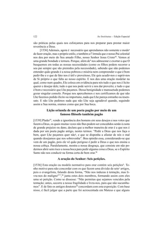 122 As Institutas – Edição Especial
são práticas pelas quais nos esforçamos para nos preparar para prestar maior
reverência a Deus.
[1536] Ademais, agora é necessário que aprendamos não somente o modoa
de fazer oração, mas o próprio estilo, e também a f’órmula que o nosso Pai celestial
nos deu por meio do Seu amado Filho, nosso Senhor Jesus Cristo94
. Vemos aí
uma grande bondade e ternura. Porque, além deb
nos admoestar e exortar a que O
busquemos em todas as nossas necessidades (como os filhos podem recorrer a
seu pai sempre que são premidos pela necessidade), sabendo que não podemos
entender quão grande é a nossa pobreza e miséria nem compreender o que é bom
pedir-lhe e o que de fato nos é útil e proveitoso, Ele quis acudir-nos e suprir-nos
de Si próprio o que falta ao nosso espírito. E nos deu uma oração modelar na
qual, como num quadro, Ele coloca em evidência para nós tudo o que nos é lícito
querer e desejar dele; tudo o que nos pode servir e nos dar proveito; e tudo o que
é bom e necessário que Lhe peçamos. Dessa benignidade e mansuetude podemos
gozar singular consolo. Porque nos apercebemos e nos certificamos de que não
Lhe fazemos pedido ilícito ou importuno, nada que Lhe pareça estranho ou insen-
sato. E não Lhe pedimos nada que não Lhe seja agradável quando, seguindo
assim a Sua norma, oramos como que por Sua boca.
Lição oriunda de um poeta pagão por meio de um
famoso filósofo também pagão
[1539] Platão95
, vendo a ignorância dos homens em seus desejos e nos votos que
fazem a Deus, os quais muitas vezes não lhes podem ser concedidos senão à custa
de grande prejuízo ou dano, declara que a melhor maneira de orar é a que nos é
dada por um poeta pagão antigo, nestes termos: “Pedir a Deus que nos faça o
bem, quer Lhe peçamos quer nãoa
, e que se disponha a afastar de nós o mal
quando desejamos que nos sobrevenha”. Boa opinião essa, considerando-se que
vem de um pagão, pois ele vê quão perigoso é pedir a Deus o que nos ensina a
nossa cobiça. Paralelamente, mostra a nossa desgraça, que consiste em não po-
dermos abrir sem risco a nossa boca para pedir alguma coisa a Deus, se o Espírito
Santo não nos conduzir na forma certa de bem orar.96
A oração do Senhor: Seis petições.
[1536] Esta oração ou modelo normativo para orar contém seis petiçõesb
. Te-
nho motivo para não concordar com os que fazem uma divisão de setec
artigos,
pois o evangelista, falando desta forma, “Não nos induzas à tentação, mas li-
vra-nos do maligno97
”,98
junta estes dois membros, formando assim com eles
uma só petição. Como se dissesse: “Não permitas que sejamos vencidos pela
tentação; antes, socorre a nossa fragilidade e livra-nos, para que não sucumba-
mos”. E de fato os antigos doutores99
concordam com esta exposição. Com base
nisso, é fácil julgar que a parte que foi acrescentada em Mateus e que alguns
 
