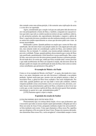 123
têm contado como uma sétima petição, é tão-somente uma explicação da sexta
e a esta deve ser reportada.
Agora, considerando que a oração é tal que em cada parte dela devemos ter
em vista principalmente a honra de Deus, e também, conquanto nos seja provei-
toso que tudo o que nela se contém suceda nos termos em que o pedimos, todavia,
as três primeiras petições são especialmente destinadas a requerer a glória de
Deusa
, a qual nelas devemos considerar sem dar nenhuma atenção a nós mesmos;
as outras três contêm especialmente as coisas que devemos pedir com vistas às
nossas necessidades.
Reforçando o ponto: Quando pedimos na oração que o nome de Deus seja
santificado, não devemos fazer essa petição tendo em vista algum proveito para
nós, mas somente tendo em consideração a glória de Deus, sem nenhum outro
interesse, fim ou intenção. E, contudo, essa mesma petição redunda em nosso
proveito e utilidade. Porque, quando pedimos dessa maneira que o nome de Deus
seja santificado, paralelamente é feito benefício à nossa santificação. Mas, como
foi dito, nem nesse proveito devemos pensar quando fazemos a primeira petição.
De tal modo deve ser assim que, ainda que fosse excluído todo o nosso proveito
e que nada recebêssemos de Deus em resposta à oração, não devemos deixar de
desejar e pedir em oração esta santificação do nome de Deus, bem como as outras
coisas semelhantes que pertencem à Sua glória.100
O exemplo de Moisés e de Paulo
Como se vê no exemplo de Moisés e de Paulo101
, os quais, desviando de si mes-
mos o seu amor, desejaram com um zelo fervoroso e inflamado a sua própria
perdição. Agiram assim para que, mesmo com seu próprio prejuízo e dano, se
necessário fosse, a glória de Deus fosse exaltada e Seu reino multiplicado. Por
outro lado, quando pedimos que nos seja dado o nosso pão cotidiano, embora
estejamos pedindo coisas concernentes a nós e ao nosso proveito, devemos, con-
tudo, buscar nisso primeiramente a glória de Deus; a tal ponto se deve levar isso
a sério que, se não visarmos à glória de Deus, não devemos querer fazer petição,
nem desejar ou querer ter o que pretenderíamos pedir.102
[1539] Passemos agora a expor a oração.
Exposição da oração do Senhor
[1536] PAI NOSSO, QUE ESTÁS NOS CÉUS
Primeiramente aqui, no começo desta oração, vê-se o que já dissemos: que
é necessário que todas as nossas orações sejam apresentadas e dirigidas por nós a
Deus em nome de Jesus Cristo, porquanto nenhuma oração Lhe será aceitávela
,
se feita mediante outro nome. Como aqui chamamos a Deus nosso Pai, significa
que nos dirigimos a Ele em nome de Jesus Cristo. Porque nós mesmos não pode-
mos denominar Deus nosso Pai, e seria arrogânciab
e temeridade usurpar o nome
 