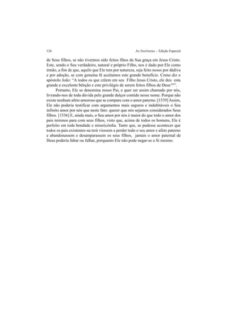 124 As Institutas – Edição Especial
de Seus filhos, se não tivermos sido feitos fihos da Sua graça em Jesus Cristo.
Este, sendo o Seu verdadeiro, natural e próprio Filho, nos é dado por Ele como
irmão, a fim de que, aquilo que Ele tem por natureza, seja feito nosso por dádiva
e por adoção, se com genuína fé aceitamos este grande benefício. Como diz o
apóstolo João: “A todos os que crêem em seu Filho Jesus Cristo, ele deu esta
grande e excelente bênção e este privilégio de serem feitos filhos de Deus103
”.
Portanto, Ele se denomina nosso Pai, e quer ser assim chamado por nós,
livrando-nos de toda dúvida pelo grande dulçor contido nesse nome. Porque não
existe nenhum afeto amoroso que se compare com o amor paterno. [1539]Assim,
Ele não poderia testificar com argumentos mais seguros e indubitáveis o Seu
infinito amor por nós que neste fato: querer que nós sejamos considerados Seus
filhos. [1536] E, ainda mais, o Seu amor por nós é maior do que todo o amor dos
pais terrenos para com seus filhos, visto que, acima de todos os homens, Ele é
perfeito em toda bondade e misericórdia. Tanto que, se pudesse acontecer que
todos os pais existentes na terá viessem a perder todo o seu amor e afeto paterno
e abandonassem e desamparassem os seus filhos, jamais o amor paternal de
Deus poderia faltar ou falhar, porquanto Ele não pode negar-se a Si mesmo.
 