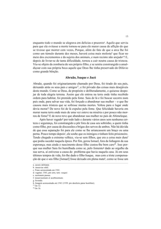 13
enquanto todo o mundo se alegrava em delícias e prazeresa
. Aquilo que serviu
para que ele evitasse a morte tornou-se para ele maior causa de aflição do que
se tivesse que morrer cem vezes, Porque, além do fato de que a arca lhe foi
como um túmulo durante dez meses, haverá coisa mais molestab
que ficar no
meio dos excrementos e da sujeira dos animais, e num recinto não arejadoc
? E,
depois de livrar-se de tanta dificuldade, tornou a cair noutra causa de tristeza.
Viu-se objeto da zombaria do seu próprio filho, e se sentiu constrangido a amal-
diçoar com sua própria boca aquele que Deus lhe tinha preservado do Dilúvio
como grande bênção.
Abraão, Isaque e Jacó
Abraão, quando foi originariamente chamado por Deus, foi tirado do seu país,
deixando atrás os seus pais e amigos27
, e foi privado das coisas mais desejáveis
deste mundo. Como se Deus, de propósito e deliberadamente, o quisesse despo-
jar de toda alegria terrena. Assim que ele entrou na terra onde tinha recebido
ordem para habitar, foi premido pela fome. Saiu de lá e foi buscar socorro num
país onde, para salvar sua vida, foi forçado a abandonar sua mulher – o que lhe
causou mais tristeza que se sofresse muitas mortes. Voltou para o lugar onde
devia morar? De novo foi de lá expulso pela fome. Que felicidade haveria em
morar numa terra onde mais de uma vez esteve na miséria e por pouco não mor-
reu de fome? E de novo teve que abandonar sua mulher no país de Abimeleque.
Após haver vagadod
por todo lado e durante vários anos sem nenhuma cer-
teza e segurança, foi constrangido a pôr fora de casa seu sobrinho, a quem tinha
como filho, por causa de discussões e brigas dos servos de ambos. Não há dúvida
de que essa separação foi para ele como se lhe arrancassem um braço ou uma
perna. Pouco tempo depoise
, ele soube que os inimigos o tinham feito prisioneiro.
Tendo chegado a extrema velhice, viu-se sem filhos, que era a coisa mais duraf
que podia suceder naquela época. Por fim, gerou Ismael, fora da linhagem da sua
esperança; mas ainda o nascimento desse filho custou-lhe bem caro28
. Isso por-
que sua mulher Sara foi humilhada como se, pelo fomentog
dado ao orgulho da
sua serva, aí estivesse a causa do problema que havia naquela casa. Já em seus
últimos tempos de vida, foi-lhe dado o filho Isaque, mas com a triste compensa-
ção de que o seu filho [Ismael] fosse deixado em plena matah
, como se fosse um
a. secure delitiatur.
b. insuavius nihil.
c. Frase acrescentada em 1541.
d. vagatur; 1541, por erro, tem: vaugué.
e. sectionem passus.
f. insuavissimum et acerbissimum.
g. fovendo.
h. Imagem acrescentada em 1541 (1539: pro derelicto pæne hostiliter).
27
Gn 12.
28
Gn 16.
 