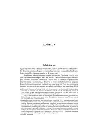 CAPÍTULO X
Definição e uso
Agora devemos falar sobre os sacramentos. Temos grande necessidade de rece-
ber doutrina correta, pela qual possamos ficar sabendo com que finalidade eles
foram instituídos e de que maneira os devemos usar.
Precisamos primeiro entender o que é sacramento. É um sinal exterior pelo
qual o Senhor representa para nós e nos testifica a Sua boa vontade para conosco,
para sustentar, confirmar e fortalecer a nossa fraca fé. Também se pode definir
diferentemente o sacramento, e descrevê-lo como um testemunho da graça de
Deusb
, testemunho declarado mediante um sinal exterior. Com isso vemos que
jamais o sacramento é apresentado sem a Palavra de Deus, que o precedec
. Ele é
a. Cf. Sommaire (Sumário) de Farel, cap. XVIII: sobre os sacramentos; e sua obra intitulada Manière et fasson
qu’on tient em baillant le saint Baptesme, etc.(Método e modo de tratar do santo Batismo); Institutio de
1536, capítulo IV (aqui notavelmente ampliado); Instruction (Instrução) de 1537: dois artigos (Sobre os
sacramentos e Que é sacramento?), na ordem inversa da seguida aqui.
Em 1522 tinha surgido em Londres um livro cujo autor não era outro senão o próprio rei Henrique VIII:
Défense des sept sacrements contre Martin Luther (Defesa dos sete sacramentos contra Martinho Lutero),
que logo recebeu aqui a respectiva réplica.
b. Essa dupla definição, repetida quase palavra por palavra na Instrução de 1537, é uma paráfrase da definição
feita por Agostinho: “um sinal visível da graça invisível”. O próprio Calvino declarou a qual autor ele tinha
recorrido para a sua doutrina sobre os sacramentos: “Declaramos que não sentimos nem falamos diversa-
mente daquilo que foi expresso palavra por palavra por Agostinho, a saber, que, se os sacramentos não
tivessem nenhuma semelhança com as coisas que eles significam, não seriam sacramentos”. Na margem ele
cita expressamente a epístola 26 a Bonifácio, e continua: “Nós sempre colocamos em conjunção a verdade
e a figura, de modo que esse mistério não é frustrante”. (Confession de foi au nom des Eglises reformées de
France pour présenter à l’empereur (1562), impresso em 1564, Opera, IX, 772. – Confissão de fé em nome
das igrejas reformadas da França para ser apresentada ao imperador).
c. præeunte promissione.
 