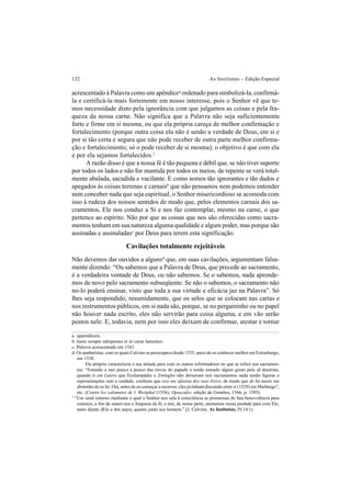132 As Institutas – Edição Especial
acrescentado à Palavra como um apêndicea
ordenado para simbolizá-la, confirmá-
la e certificá-la mais fortemente em nosso interesse, pois o Senhor vê que te-
mos necessidade disto pela ignorância com que julgamos as coisas e pela fra-
queza da nossa carne. Não significa que a Palavra não seja suficientemente
forte e firme em si mesma, ou que ela própria careça de melhor confirmação e
fortalecimento (porque outra coisa ela não é senão a verdade de Deus, em si e
por si tão certa e segura que não pode receber de outra parte melhor confirma-
ção e fortalecimento; só o pode receber de si mesma); o objetivo é que com ela
e por ela sejamos fortalecidos.1
A razão disso é que a nossa fé é tão pequena e débil que, se não tiver suporte
por todos os lados e não for mantida por todos os meios, de repente se verá total-
mente abalada, sacudida e vacilante. E como somos tão ignorantes e tão dados e
apegados às coisas terrenas e carnaisb
que não pensamos nem podemos entender
nem conceber nada que seja espiritual, o Senhor misericordioso se acomoda com
isso à rudeza dos nossos sentidos de modo que, pelos elementos carnais dos sa-
cramentos, Ele nos conduz a Si e nos faz contemplar, mesmo na carne, o que
pertence ao espírito. Não por que as coisas que nos são oferecidas como sacra-
mentos tenham em sua natureza alguma qualidade e algum poder, mas porque são
assinadas e assinaladasc
por Deus para terem esta significação.
Cavilações totalmente rejeitáveis
Não devemos dar ouvidos a algunsd
que, em suas cavilações, argumentam falsa-
mente dizendo: “Ou sabemos que a Palavra de Deus, que precede ao sacramento,
é a verdadeira vontade de Deus, ou não sabemos. Se o sabemos, nada aprende-
mos de novo pelo sacramento subseqüente. Se não o sabemos, o sacramento não
no-lo poderá ensinar, visto que toda a sua virtude e eficácia jaz na Palavra”. Só
lhes seja respondido, resumidamente, que os selos que se colocam nas cartas e
nos instrumentos públicos, em si nada são, porque, se no pergaminho ou no papel
não houver nada escrito, eles não servirão para coisa alguma, e em vão serão
postos nele. E, todavia, nem por isso eles deixam de confirmar, atestar e tornar
a. appendicem.
b. humi semper adrepentes et in carne hærentes.
c. Palavra acrescentada em 1541.
d. Os anabatistas, com os quais Calvino se preocupava desde 1535, antes de os conhecer melhor em Estrasburgo,
em 1538.
Ele próprio caracterizou a sua atitude para com os outros reformadores no que se refere aos sacramen-
tos: “Estando a sair pouco a pouco das trevas do papado e tendo tomado algum gosto pela sã doutrina,
quando li em Lutero que Ecolampádio e Zwínglio não deixavam nos sacramentos nada senão figuras e
representações sem a verdade, confesso que isso me afastou dos seus livros, de modo que de há muito me
abstenho de os ler. Ora, antes de eu começar a escrever, eles já tinham discutido entre si (1529) em Marburgo”,
etc. (Contre les calomnies de I. Westphal (1556), Opuscules, edição de Genebra, 1566, p. 1503).
1
“Um sinal externo mediante o qual o Senhor nos sela à consciência as promessas de Sua benevolência para
conosco, a fim de suster-nos a fraqueza da fé, e nós, de nossa parte, atestamos nossa piedade para com Ele,
tanto diante dEle e dos anjos, quanto junto aos homens.” [J. Calvino, As Institutas, IV.14.1)
 