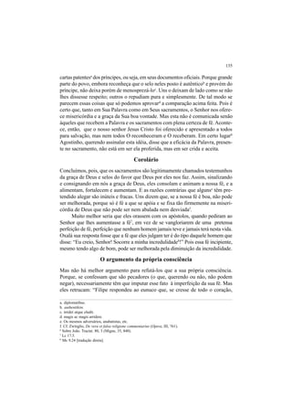 135
cartas patentesa
dos príncipes, ou seja, em seus documentos oficiais. Porque grande
parte do povo, embora reconheça que o selo neles posto é autênticob
e provém do
príncipe, não deixa porém de menosprezá-loc
. Uns o deixam de lado como se não
lhes dissesse respeito; outros o repudiam pura e simplesmente. De tal modo se
parecem essas coisas que só podemos aprovard
a comparação acima feita. Pois é
certo que, tanto em Sua Palavra como em Seus sacramentos, o Senhor nos ofere-
ce misericórdia e a graça da Sua boa vontade. Mas esta não é comunicada senão
àqueles que recebem a Palavra e os sacramentos com plena certeza de fé.Aconte-
ce, então, que o nosso senhor Jesus Cristo foi oferecido e apresentado a todos
para salvação, mas nem todos O reconheceram e O receberam. Em certo lugar6
Agostinho, querendo assinalar esta idéia, disse que a eficácia da Palavra, presen-
te no sacramento, não está em ser ela proferida, mas em ser crida e aceita.
Corolário
Concluímos, pois, que os sacramentos são legitimamente chamados testemunhos
da graça de Deus e selos do favor que Deus por eles nos faz. Assim, sinalizando
e consignando em nós a graça de Deus, eles consolam e animam a nossa fé, e a
alimentam, fortalecem e aumentam. E as razões contrárias que algunse
têm pre-
tendido alegar são inúteis e fracas. Uns dizem que, se a nossa fé é boa, não pode
ser melhorada, porque só é fé a que se apóia e se fixa tão firmemente na miseri-
córdia de Deus que não pode ser nem abalada nem desviadaf
.
Muito melhor seria que eles orassem com os apóstolos, quando pediram ao
Senhor que lhes aumentasse a fé7
, em vez de se vangloriarem de uma pretensa
perfeição de fé, perfeição que nenhum homem jamais teve e jamais terá nesta vida.
Oxalá sua resposta fosse que a fé que eles julgam ter é do tipo daquele homem que
disse: “Eu creio, Senhor! Socorre a minha incredulidade8
!” Pois essa fé incipiente,
mesmo tendo algo de bom, pode ser melhorada pela diminuição da incredulidade.
O argumento da própria consciência
Mas não há melhor argumento para refutá-los que a sua própria consciência.
Porque, se confessam que são pecadores (o que, querendo ou não, não podem
negar), necessariamente têm que imputar esse fato à imperfeição da sua fé. Mas
eles retrucam: “Filipe respondeu ao eunuco que, se cresse de todo o coração,
a. diplomatibus.
b. authentikón.
c. irridet atque eludit.
d. magis ac magis arridere.
e. Os mesmos adversários, anabatistas, etc.
f. Cf. Zwínglio, De vera et falsa religione commentarius (Opera, III, 761).
6
Sobre João. Tractat. 80, 3 (Migne, 35, 840).
7
Lc 17.5.
8
Mc 9.24 [tradução direta].
 