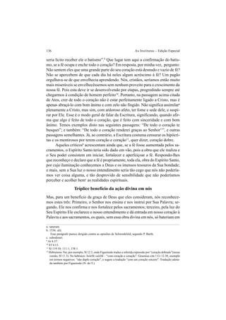 136 As Institutas – Edição Especial
seria lícito receber ele o batismo”.9
Que lugar tem aqui a confirmação do batis-
mo, se a fé ocupa e enche todo o coração? Em resposta, por minha vez, pergunto:
Não sentem eles que uma grande parte do seu coração está desnudo e vazio de fé?
Não se apercebem de que cada dia há neles algum acréscimo à fé? Um pagão
orgulhava-se de que envelhecia aprendendo. Nós, cristãos, seríamos então muito
mais miseráveis se envelhecêssemos sem nenhum proveito para o crescimento da
nossa fé. Pois esta deve ir se desenvolvendo por etapas, progredindo sempre até
chegarmos à condição de homem perfeito10
. Portanto, na passagem acima citada
de Atos, crer de todo o coração não é estar perfeitamente ligado a Cristo, mas é
apenas abraçá-lo com bom ânimo e com zelo não fingido. Não significa assimilara
plenamente a Cristo, mas sim, com ardoroso afeto, ter fome e sede dele, e suspi-
rar por Ele. Esse é o modo geral de falar da Escritura, significando, quando afir-
ma que algo é feito de todo o coração, que é feito com sinceridade e com bom
ânimo. Temos exemplos disto nas seguintes passagens: “De todo o coração te
busquei”; e também: “De todo o coração renderei graças ao Senhor11
”, e outras
passagens semelhantes. Já, ao contrário, a Escritura costuma censurar os hipócri-
tas e os mentirosos por terem coração e coração12
, quer dizer, coração dobre.
Aqueles críticosb
acrescentam ainda que, se a fé fosse aumentada pelos sa-
cramentos, o Espírito Santo teria sido dado em vão, pois a obra que ele realiza e
o Seu poder consistem em iniciar, fortalecer e aperfeiçoar a fé. Respondo-lhes
que reconheço e declaro que a fé é propriamente, toda ela, obra do Espírito Santo,
por cuja iluminação conhecemos a Deus e os imensos tesouros da Sua bondade;
e mais, sem a Sua luz o nosso entendimento seria tão cego que nós não podería-
mos ver coisa alguma, e tão desprovido de sensibilidade que não poderíamos
perceber e acolher bemc
as realidades espirituais.
Tríplice benefício da ação divina em nós
Mas, para um benefício da graça de Deus que eles consideram, nós reconhece-
mos estes três: Primeiro, o Senhor nos ensina e nos instrui por Sua Palavra; se-
gundo, Ele nos confirma e nos fortalece pelos sacramentos; terceiro, pela luz do
Seu Espírito Ele esclarece o nosso entendimento e dá entrada em nosso coração à
Palavra e aos sacramentos, os quais, sem essa obra divina em nós, só bateriam em
a. saturum.
b. 1536: alii.
Esse parágrafo parece dirigido contra as opiniões de Schwenkfeld, segundo P. Barth.
c. subodorari.
9
At 8.37.
10
Ef 4.13.
11
Sl 119.10; 111.1; 138.1.
12
Hebraísmo.Ver, por exemplo, Sl 12.3, onde Figueiredo traduz a referida expressão por “coração dobrado”(nessa
versão, Sl 11.3). No hebraico: belebh valebh – “com coração e coração”. Gesenius cita 1 Cr 12.38, exemplo
em termos negativos: “não duplo coração”, e sugere a tradução “com um coração sincero”. Tradução adota-
da também por Figueiredo (N. do T.).
 
