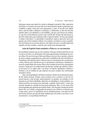 138 As Institutas – Edição Especial
fará pouco menos que induzi-lo a sentir-se obrigado a atendê-lo. Mas, nada disso
terá efeito, se a pessoa em causa não tiver discernimento agudo e penetrante que
a habilite a captar a força dos seus argumentos; e mais, se ela não tiver índole
dócil e não for dada a obedecer a instruções; e, finalmente, se não tiver tão boa
opinião sobre a sua sabedoria e a sua lealdade, e de que você merece tal confian-
ça, que ela se sinta disposta a acatar o que você lhe diz. Porque não são poucos os
que têm cabeça dura, que nenhuma razão é capaz de dobrar. Acresce que quando
o caráter é duvidosoa
e a autoridade é contestável, nada se aproveita, nem com
aqueles que é fácil conduzir e liderar. Ao contrário, existindo as coisas e qualida-
des inexistentes no caso acima descrito, elas farão com que o conselho dado seja
seguido com boa vontade, o qual de outro modo seria menosprezado.
Ação do Espírito Santo mediante a Palavra e os sacramentos
De semelhante maneira age em nós o Espírito. Para que a Palavra não fira em vão
os nossos ouvidos e os sacramentos não sejam apresentados inutilmente aos nos-
sos olhos, Ele nos revela que é Deus que fala por ela e por eles e amolece a dureza
do nosso coração, preparando-nos assim para a obediência devida à Sua Palavra.
Finalmente, Ele transfere tantob
a Palavra como os sacramentos dos ouvidos para
a alma. Não há, pois, dúvida de que os sacramentos confirmam e fortalecem a
nossa fé, pondo diante dos nossos olhos a boa vontade do nosso Pai celestial para
conosco, sendo que é no conhecimento da Sua boa vontade que subsiste a firme-
za da nossa fé e se apóia toda a sua força. O Espírito igualmente confirma e
fortalece a fé, na medida em que imprime em nosso coração essa confirmação
tornando-a eficaz.
Que essa propriedade é da Palavra externa o Senhor Jesus demonstra quan-
do lhe chama semente. Porque, como acontece com a semente, se ela cair em
terreno deserto e não lavrado, nada produzirá e se perderá. Ao contrário, se for
lançada em solo bem trabalhado, dará fruto em abundância. Assim também, se a
Palavra de Deus cair numa cerviz obstinada e rebelde, ficará estéril13
, como uma
semente lançada no cascalho de uma praia pedregosa. Mas, se cair numa alma
bem preparada pela operação do Espírito Santo, será fecunda e produzirá muitos
frutos. Ora, se é válida a comparação da semente com a Palavra, se dizemos que
o trigo nasce, cresce e se aperfeiçoa em seu amadurecimento, e em tudo isso ele
provém da semente, por que não dizer também que a fé recebe o seu início, o seu
crescimento e a sua perfeição da Palavra?
a. ubi suspecta fides.
b. externa illa ab auribus in animam transmittit.
13
Lc 8.4-15.
 