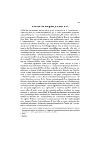 139
A eficácia vem do Espírito, e de nada mais!
[1536] Os sacramentos são meios de graça pelos quais a fé é confirmada e
fortalecida, mas isso ocorre de tal maneira que às vezes, quando Deus quer elimi-
nar a confiança nas coisas prometidas nos sacramentos, Ele elimina até mesmo os
próprios sacramentos. Quando privou e despojou Adão do dom da imortalidade,
Deus disse: “Que não estenda a mão, e tome também da árvore da vida, e coma,
e viva eternamente14
”. Que é que entendemos disso? Aquele fruto poderia restau-
rar e devolver aAdão a incorrupção que tinha perdido em sua queda? Nada disso!
Mas é como se Ele dissesse: Você fica privado do sinal da minha promessa, que
poderia dar-lhe alguma esperança de imortalidade, para que não volte a ter vã
esperança. Pela mesma razão também o apóstolo Paulo, quando exortou os efésios
lembrando-lhes que antes da sua conversão estavam “sem Cristo, separados da
comunidade de Israel e estranhos às alianças da promessa, não tendo esperança e
sem Deus no mundo”, disse-lhes que naquele tempo eles não eram participantes
da circuncisão15
. Com isso ele quis dizer que eles estavam fora da promessa por-
que não tinham recebido o sinal e penhora
da mesma.
Os nossos oponentes fazem outra objeção. Dizem eles que a glória é
transferida para as criaturas, atribuindo-se a elas a mesma proporção de virtude e
eficácia que se subtrai de Deus. É fácil responder a isso. Basta dizer que não
colocamos nenhuma virtude nas criaturas, mas somente dizemos que Deus faz
uso de meios e instrumentos que ele sabe que são convenientes no sentido de que
todas as coisas sejam levadas a submeter-se à Sua glória, visto que Ele é o Senhor
e o Árbitrob
de todas as coisas.Assim como Ele nos sustenta por meio do pão e de
outros alimentos, por meio do Sol ilumina o mundo, e pelo fogo o aquece, e, não
obstante, nem o pão nem o sol nem o fogo são coisa alguma, servindo tão-somen-
te como meios pelos quais Deus nos dispensa as Sua bênçãos, assim também Ele
alimenta e sustenta espiritualmente a nossa fé por meio dos sacramentos. E estes
não têm outra função senão a de representar as promessas de Deus perante os
nossos olhos. E assim como não devemos pôr nenhuma confiança nas outras
criaturas, as quais pela generosidade de Deus são destinadas ao nosso uso e pelo
serviço que nos prestam Ele nos distribui abundantes dádivas do Seu amor, assim
também não devemos pôr a nossa confiança nos sacramentos, nem transferir para
eles a glória de Deus, como se eles fossem a causa e a fonte das bênçãos que por
meio deles recebemos. Antes, deixando de lado todas as coisas e delas nos des-
prendendo, elevemos e dirijamos o nosso testemunho de fé Àquele que é o Autor
dos sacramentos e de todos os demais bens.
a. tesseram. O penhor (méreau, um tipo de senha) era o sinal de reconhecimento (nós diríamos: o cartão de
identidade) dos membros das corporações, etc. Cada igreja reformada tinha o seu méreau, que os presbíteros
remetiam aos membros que desejassem participar da comunhão.
b. arbiter.
14
Gn 3.22.
15
Ef 2.11,12.
 