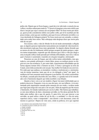 14 As Institutas – Edição Especial
pobre cão. Depois que só ficou Isaque, o qual deve ter sido todo o consolo da sua
velhice, recebeu ordem para matá-lo.29
É possível imaginar coisa mais infeliz que
dizer a um pai que seja o carrasco do seu próprio filho? Se fosse morto por doen-
ça, quem já não consideraria infeliz esse pobre velho, por tê-lo recebido por tão
pouco tempo, como que por zombaria, para que tivesse sofrimento em dobro e se
visse destituído de linhagem própria? Se fosse morto por um estranho, a calami-
dade seria então bem maior. Mas sobrepuja toda desgraça dizer que morra pela
mão do seu pai!
Em resumo, toda a vida de Abraão foi de tal modo atormentada e afligida
que, se alguém quisesse representar numa pintura um exemplo de vida miserável,
não encontraria nada que fosse mais apropriado. Se alguém objetar dizendo que
ao menos ele não foi totalmente infeliz porque escapou de tantos perigos e supe-
rou tantas tempestades, respondo que não diremos que é feliz a vida que chega a
uma avançada velhice tendo passado por infindas dificuldades, mas sim a vida na
qual o homem é sustentado e mantido em situação tranqüila e afortunadaa
.
Passemos ao caso de Isaque, que não sofreu tantas calamidades, mas que,
todavia, com grande sofrimento e muito labor, pouco ou nenhum prazer ou ale-
gria teve em sua existência. E, por outro lado, experimentou dificuldades que de
forma alguma tornam feliz o homem na terra. A fome o perseguiu na terra de
Canaã, como tinha acontecido com seu pai. Sua mulher foi tirada do seu convício.
Por onde quer que andasse, os moradores vizinhos o molestavam e o atormenta-
vam de muitas maneiras; tanto que ele se via obrigado a lutar30
por águab
. As
mulheres de Esaú causaram muito desgosto à sua família. Ele sofreu extraordiná-
ria aflição, causada pela discórdia dos seus filhos, e o grande mal só foi remedi-
ado com o banimento daquele que tinha recebido a sua bênção.
Quanto a Jacó, veio a ser um modelo e figurac
da maior infelicidade que se
poderia descrever. Enquanto viveu na casa dos pais, em sua infância, vivia ator-
mentado pela inquietação causada pelas ameaças do seu irmão, e acabou tendo
que fugir para longe dos seus pais e do seu país. Além da angústia que lhe trouxe
o banimento, foi tratado rudemente por seu tio Labão. Não bastou que trabalhas-
se sete anos debaixo de dura e desumana servidão; no fim desse período lhe foi
dada outra mulher, não a que ele queria. E, para tê-la, teve que renovar a sua
servidão, na qual sofria o ardor do sol de dia, e a umidaded
e o frio de noite;
suportava chuva, vento e tempestade31
, sem dormir e sem descansar, como ele
mesmo se queixoue
. Depois de vinte anos, ainda na pobreza, teve que suportar
a. sine malorum sensu præsentibus bonis fruatur.
b. A propósito de poços cavados por seus servos.
c. insigne exemplar.
d. pervigil urgeatur.
e. Acréscimo feito em 1541.
29
Gn 22.
30
Gn 26.
31
Gn 31.
 