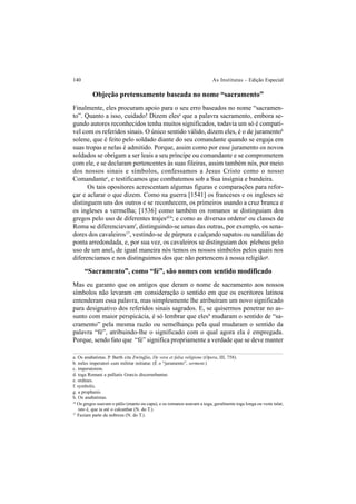 140 As Institutas – Edição Especial
Objeção pretensamente baseada no nome “sacramento”
Finalmente, eles procuram apoio para o seu erro baseados no nome “sacramen-
to”. Quanto a isso, cuidado! Dizem elesa
que a palavra sacramento, embora se-
gundo autores reconhecidos tenha muitos significados, todavia um só é compatí-
vel com os referidos sinais. O único sentido válido, dizem eles, é o de juramentob
solene, que é feito pelo soldado diante do seu comandante quando se engaja em
suas tropas e nelas é admitido. Porque, assim como por esse juramento os novos
soldados se obrigam a ser leais a seu príncipe ou comandante e se comprometem
com ele, e se declaram pertencentes às suas fileiras, assim também nós, por meio
dos nossos sinais e símbolos, confessamos a Jesus Cristo como o nosso
Comandantec
, e testificamos que combatemos sob a Sua insígnia e bandeira.
Os tais opositores acrescentam algumas figuras e comparações para refor-
çar e aclarar o que dizem. Como na guerra [1541] os franceses e os ingleses se
distinguem uns dos outros e se reconhecem, os primeiros usando a cruz branca e
os ingleses a vermelha; [1536] como também os romanos se distinguiam dos
gregos pelo uso de diferentes trajesd16
; e como as diversas ordense
ou classes de
Roma se diferenciavamf
, distinguindo-se umas das outras, por exemplo, os sena-
dores dos cavaleiros17
, vestindo-se de púrpura e calçando sapatos ou sandálias de
ponta arredondada, e, por sua vez, os cavaleiros se distinguiam dos plebeus pelo
uso de um anel, de igual maneira nós temos os nossos símbolos pelos quais nos
diferenciamos e nos distinguimos dos que não pertencem à nossa religiãog
.
“Sacramento”, como “fé”, são nomes com sentido modificado
Mas eu garanto que os antigos que deram o nome de sacramento aos nossos
símbolos não levaram em consideração o sentido em que os escritores latinos
entenderam essa palavra, mas simplesmente lhe atribuíram um novo significado
para designativo dos referidos sinais sagrados. E, se quisermos penetrar no as-
sunto com maior perspicácia, é só lembrar que elesh
mudaram o sentido de “sa-
cramento” pela mesma razão ou semelhança pela qual mudaram o sentido da
palavra “fé”, atribuindo-lhe o significado com o qual agora ela é empregada.
Porque, sendo fato que “fé” significa propriamente a verdade que se deve manter
a. Os anabatistas. P. Barth cita Zwínglio, De vera et falsa religione (Opera, III, 758).
b. miles imperatori cum militiæ initiatur. (É o “juramento”, serment.)
c. imperatorem.
d. toga Romani a palliatis Græcis discernebantur.
e. ordines.
f. symbolis.
g. a prophanis.
h. Os anabatistas.
16
Os gregos usavam o pálio (manto ou capa), e os romanos usavam a toga, geralmente toga longa ou veste talar,
isto é, que ia até o calcanhar (N. do T.).
17
Faziam parte da nobreza (N. do T.).
 