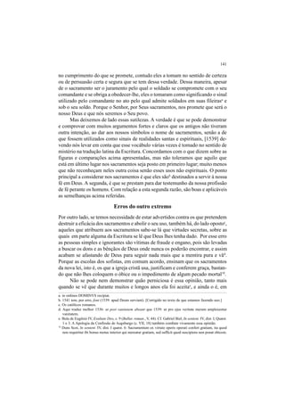 141
no cumprimento do que se promete, contudo eles a tomam no sentido de certeza
ou de persuasão certa e segura que se tem dessa verdade. Dessa maneira, apesar
de o sacramento ser o juramento pelo qual o soldado se compromete com o seu
comandante e se obriga a obedecer-lhe, eles o tomaram como significando o sinal
utilizado pelo comandante no ato pelo qual admite soldados em suas fileirasa
e
sob o seu soldo. Porque o Senhor, por Seus sacramentos, nos promete que será o
nosso Deus e que nós seremos o Seu povo.
Mas deixemos de lado essas sutilezas. A verdade é que se pode demonstrar
e comprovar com muitos argumentos fortes e claros que os antigos não tiveram
outra intenção, ao dar aos nossos símbolos o nome de sacramentos, senão a de
que fossem utilizados como sinais de realidades santas e espirituais, [1539] de-
vendo nós levar em conta que esse vocábulo várias vezes é tomado no sentido de
mistério na tradução latina da Escritura. Concordamos com o que dizem sobre as
figuras e comparações acima apresentadas, mas não toleramos que aquilo que
está em último lugar nos sacramentos seja posto em primeiro lugar; muito menos
que não reconheçam neles outra coisa senão esses usos não espirituais. O ponto
principal a considerar nos sacramentos é que eles sãob
destinados a servir à nossa
fé em Deus. A segunda, é que se prestam para dar testemunho da nossa profissão
de fé perante os homens. Com relação a esta segunda razão, são boas e aplicáveis
as semelhanças acima referidas.
Erros do outro extremo
Por outro lado, se temos necessidade de estar advertidos contra os que pretendem
destruir a eficácia dos sacramentos e abolir o seu uso, também há, do lado opostoc
,
aqueles que atribuem aos sacramentos sabe-se lá que virtudes secretas, sobre as
quais em parte alguma da Escritura se lê que Deus lhes tenha dado. Por esse erro
as pessoas simples e ignorantes são vítimas de fraude e engano, pois são levadas
a buscar os dons e as bênçãos de Deus onde nunca os poderão encontrar, e assim
acabam se afastando de Deus para seguir nada mais que a mentira pura e vãd
.
Porque as escolas dos sofistas, em comum acordo, ensinam que os sacramentos
da nova lei, isto é, os que a igreja cristã usa, justificam e conferem graça, bastan-
do que não lhes coloquem o óbice ou o impedimento de algum pecado mortal18
.
Não se pode nem demonstrar quão perniciosa é essa opinião, tanto mais
quando se vê que durante muitos e longos anos ela foi aceitae
, e ainda o é, em
a. in ordines DOMINVS recipiat.
b. 1541 tem, por erro, font (1539: apud Deum serviant). [Corrigido no texto de que estamos fazendo uso.]
c. Os católicos romanos.
d. Aqui traduz melhor 1536: ut post vanitatem abeant que 1539: ut pro ejus veritate meram amplexentur
vanitatem.
e. Bula de Eugênio IV, Exultate Deo, c. 9 (Bullar. roman., V, 44). Cf. Gabriel Biel, In sentent. IV, dist. I, Quæst.
1 e 3. A Apologia da Confissão de Augsburgo (c. VII, 18) também combate vivamente essa opinião.
18
Duns Scot, In sentent. IV, dist. I quæst. 6: Sacramentum ex virtute operis operati confert gratiam, ita quod
non requiritur ibi bonus motus interior qui mereatur gratiam, sed sufficit quod suscipiens non ponat obicem.
 