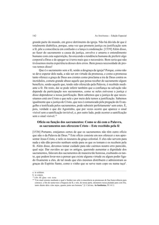 142 As Institutas – Edição Especial
grande parte do mundo, em grave detrimento da igreja. Não há dúvida de que é
totalmente diabólica, porque, uma vez que promete justiça ou justificação sem
a fé, põe a consciência em confusão e a lança à condenação. [1539] Além disso,
ao fazer do sacramento a causa da justiça, envolve e amarra o entendimento
humano com esta superstição, favorecendo a tendência humana de preferir algo
corporal a Deus e de apegar-se à terra mais que o necessário. Bom seria que não
tivéssemos muita experiência desses dois erros. Bem pouca necessidade de pro-
vas temos disso!
Que é o sacramento sem a fé, senão a desgraça da igreja? Porque, como não
se deve esperar dele nada, a não ser em virtude da promessa, e como a promessa
tanto oferece a graça de Deus aos crentes como proclama a ira de Deus contra os
incrédulos, comete grande abuso aquele que pensa receber do sacramento algum
benefício, senão aquele que, tendo sido oferecido pela Palavra, é recebido medi-
ante a fé. De resto, daí se pode inferir também que a confiança na salvação não
depende da participação nos sacramentos, como se neles estivesse a justiça e
disso dependesse a nossa justificação. Bem sabemos que a justiça de que neces-
sitamos está em Cristo e que nele e por meio dele temos a justificação. Sabemos
igualmente que a justiça de Cristo, que nos é comunicada pela pregação do Evan-
gelho e testificada pelos sacramentos, pode subsistir perfeitamentea
sem estes. É,
pois, verdade o que diz Agostinho, que por vezes ocorre que aparece o sinal
visível sem a santificação invisível, e, por outro lado, pode ocorrer a santificação
sem o sinal visível.19
Ofício ou função dos sacramentos: Como se dá com a Palavra,
os sacramentos nos oferecem Cristo – Este recebido pela fé
[1536] Portanto, estejamos certos de que os sacramentos não têm outro ofício
que não o da Palavra de Deus.20
Este ofício consiste em nos oferecer e nos apre-
sentar Jesus Cristo, e nele os tesouros da graça celestial. E eles não servem para
nada e não dão proveito nenhum senão para os que os tomam e os recebem pela
fé. Além disso, devemos tomar cuidado para não cairmos noutro erro parecido,
qual seja: Dar ouvidos ao que os antigos, querendo aumentar a dignidade dos
sacramentos, falavam dos sacramentos de maneira tão honrosa, exaltando-os tan-
to, que podem levar-nos a pensar que existe alguma virtude ou algum poder liga-
do fixamente a eles, de tal modo que eles mesmos distribuem e administram as
graças do Espírito Santo, como o vinho que se serve num copo ou numa taçab
.
a. in solidum.
b. in cratere.
19
Libr. III, Quæ. vete. testa.
20
“Um sinal externo mediante o qual o Senhor nos sela à consciência as promessas de Sua benevolência para
conosco, a fim de suster-nos a fraqueza da fé, e nós, de nossa parte, atestamos nossa piedade para com Ele,
tanto diante dele e dos anjos, quanto junto aos homens.” [J. Calvino, As Institutas, IV.14.1)
 