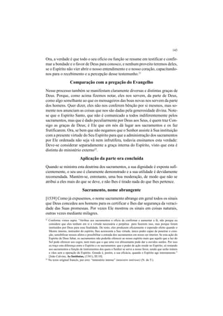 143
Ora, a verdade é que todo o seu ofício ou função se resume em testificar e confir-
mar a bondade e o favor de Deus para conosco, e nenhum proveito teremos deles,
se o Espírito não vier abrir o nosso entendimento e o nosso coração, capacitando-
nos para o recebimento e a percepção desse testemunho.21
Comparação com a pregação do Evangelho
Nesse processo também se manifestam claramente diversas e distintas graças de
Deus. Porque, como acima fizemos notar, eles nos servem, da parte de Deus,
como algo semelhante ao que os mensageiros das boas novas nos servem da parte
dos homens. Quer dizer, eles não nos conferem bênção por si mesmos, mas so-
mente nos anunciam as coisas que nos são dadas pela generosidade divina. Note-
se que o Espírito Santo, que não é comunicado a todos indiferentemente pelos
sacramentos, mas que é dado peculiarmente por Deus aos Seus, é quem traz Con-
sigo as graças de Deus; é Ele que em nós dá lugar aos sacramentos e os faz
frutificarem. Ora, se bem que não negamos que o Senhor assiste à Sua instituição
com a presente virtude do Seu Espírito para que a administração dos sacramentos
por Ele ordenada não seja vã nem infrutífera, todavia ensinamos esta verdade:
Deve-se considerar separadamente a graça interna do Espírito, visto que esta é
distinta do ministério externo22
.
Aplicação da parte ora concluída
Quando se ministra esta doutrina dos sacramentos, a sua dignidade é exposta sufi-
cientemente, o seu uso é claramente demonstrado e a sua utilidade é devidamente
recomendada. Mantém-se, entretanto, uma boa moderação, de modo que não se
atribui a eles mais do que se deve, e não lhes é tirado nada do que lhes pertence.
Sacramento, nome abrangente
[1539] Como já expusemos, o nome sacramento abrange em geral todos os sinais
que Deus concedeu aos homens para os certificar e lhes dar segurança da veraci-
dade das Suas promessas. Por vezes Ele mostrou os sinais em coisas naturais,
outras vezes mediante milagres.
21
Conforme vimos supra: “Atribuo aos sacramentos o ofício de confirmar e aumentar a fé, não porque eu
considere que eles tenham em si a virtude necessária e perpétua para fazerem isso, mas porque foram
instituídos por Deus para essa finalidade. De resto, eles produzem eficazmente o esperado efeito quando o
Mestre interno, instruidor do espírito, lhes acrescenta a Sua virtude, único poder capaz de penetrar o cora-
ção, sensibilizar nossos afetos e possibilitar a entrada dos sacramentos em nosso ser interior. Se esta ação do
Espírito de Deus faltar, os sacramentos não poderão oferecer ao nosso espírito mais que aquilo que a luz do
Sol pode oferecer aos cegos, nem mais que o que uma voz altissonante pode dar a ouvidos surdos. Por isso
eu traço esta diferença entre o Espírito e os sacramentos: que o poder de ação reside no Espírito, só restando
aos sacramentos a função de instrumentos dos quais o Senhor se serve a nosso favor, sendo que serão inúteis
e vãos sem a operação do Espírito. Grande é, porém, a sua eficácia, quando o Espírito age internamente.”
[João Calvino, As Institutas, (1541), III.10].
22
No texto original francês, por erro: “ministério interno” (ministère intérieur) (N. do T.).
 