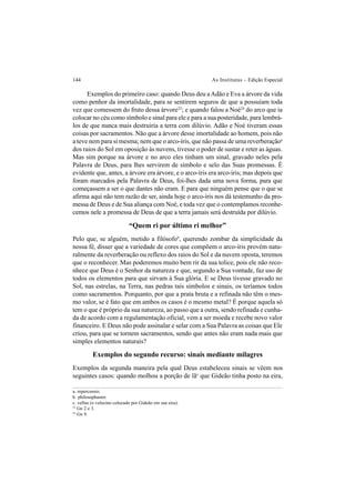 144 As Institutas – Edição Especial
Exemplos do primeiro caso: quando Deus deu aAdão e Eva a árvore da vida
como penhor da imortalidade, para se sentirem seguros de que a possuíam toda
vez que comessem do fruto dessa árvore23
; e quando falou a Noé24
do arco que ia
colocar no céu como símbolo e sinal para ele e para a sua posteridade, para lembrá-
los de que nunca mais destruiria a terra com dilúvio. Adão e Noé tiveram essas
coisas por sacramentos. Não que a árvore desse imortalidade ao homem, pois não
a teve nem para si mesma; nem que o arco-íris, que não passa de uma reverberaçãoa
dos raios do Sol em oposição às nuvens, tivesse o poder de sustar e reter as águas.
Mas sim porque na árvore e no arco eles tinham um sinal, gravado neles pela
Palavra de Deus, para lhes servirem de símbolo e selo das Suas promessas. É
evidente que, antes, a árvore era árvore, e o arco-íris era arco-íris; mas depois que
foram marcados pela Palavra de Deus, foi-lhes dada uma nova forma, para que
começassem a ser o que dantes não eram. E para que ninguém pense que o que se
afirma aqui não tem razão de ser, ainda hoje o arco-íris nos dá testemunho da pro-
messa de Deus e de Sua aliança com Noé, e toda vez que o contemplamos reconhe-
cemos nele a promessa de Deus de que a terra jamais será destruída por dilúvio.
“Quem ri por último ri melhor”
Pelo que, se alguém, metido a filósofob
, querendo zombar da simplicidade da
nossa fé, disser que a variedade de cores que compõem o arco-íris provém natu-
ralmente da reverberação ou reflexo dos raios do Sol e da nuvem oposta, teremos
que o reconhecer. Mas poderemos muito bem rir da sua tolice, pois ele não reco-
nhece que Deus é o Senhor da natureza e que, segundo a Sua vontade, faz uso de
todos os elementos para que sirvam à Sua glória. E se Deus tivesse gravado no
Sol, nas estrelas, na Terra, nas pedras tais símbolos e sinais, os teríamos todos
como sacramentos. Porquanto, por que a prata bruta e a refinada não têm o mes-
mo valor, se é fato que em ambos os casos é o mesmo metal? É porque aquela só
tem o que é próprio da sua natureza, ao passo que a outra, sendo refinada e cunha-
da de acordo com a regulamentação oficial, vem a ser moeda e recebe novo valor
financeiro. E Deus não pode assinalar e selar com a Sua Palavra as coisas que Ele
criou, para que se tornem sacramentos, sendo que antes não eram nada mais que
simples elementos naturais?
Exemplos do segundo recurso: sinais mediante milagres
Exemplos da segunda maneira pela qual Deus estabeleceu sinais se vêem nos
seguintes casos: quando molhou a porção de lãc
que Gideão tinha posto na eira,
a. repercussio.
b. philosophaster.
c. vellus (o velocino colocado por Gideão em sua eira).
23
Gn 2 e 3.
24
Gn 9.
 