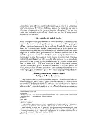 145
sem molhar a terra, e depois, quando molhou a terra, e a porção de lã permaneceu
seca25
, na promessa de vitória a Gideão; e quando fez retroceder dez graus o
relógio de sola
, atestando a Sua promessa de saúde a Ezequias26
. Visto que estas
coisas eram realizadas para confirmar e fortalecer a sua fraca fé, também os ti-
nham como sacramentos.
Sacramentos no sentido estrito
Mas o nosso propósito no presente é tratar especialmente dos sacramentos que o
nosso Senhor instituiu e quis que fossem de uso comum em Sua igreja, para
edificar e manter os Seus numa só fé e na confissão dessa fé. Os quais nos foram
dados não só em sinais, mas também em cerimônias, ou, se assim se preferir, os
sinais que aqui são dados são cerimônias. Por isso faz bem Crisóstomo27
em chamá-
los pactos ou alianças, pelas quais a escrita28
da nossa dívida é cancelada e, por
outro lado, por elas nos tornamos devedores, com a obrigaçãob
de vivermos de
maneira pura e santa. Porque, assim como nelas o Senhor promete perdoar, e
perdoa, toda a dívida que pesa sobre nós pelas faltas e ofensas por nós cometidas,
assim também nós, reciprocamente, nos obrigamos a servi-lo com pureza e santi-
dade em nosso viver. [1536] Tanto assim que se pode definir tais sacramentos
como cerimônias pelas quais o Senhor queria exercitar o Seu povoc
, [1539] pri-
meiro, para sustentar, fomentar, confirmar e fortalecer a fé interiormente, no co-
ração; depois, para o testemunho que se deve dar da religião perante os homens.
Palavra geral sobre os sacramentos do
Antigo e do Novo Testamentos
[1536] Diversos têm sido estes sacramentos, segundo a dispensação vigente nas
respectivas épocas, tendo sido do agrado do Senhor revelar-se e manifestar-sed
aos homens de diferentes maneiras.29
AAbraão e à sua descendência foi ordenada
a Circuncisão30
, à qual, após a dádiva da Lei a Moisés, foram acrescentados os
a. O mostrador do relógio solar.
b. antapochas.
c. Instrução de 1537: A nossa fé é exercida pelos sacramentos para com os homens quando se manifesta em
confissão pública e é incitada a render louvores ao Senhor.
d. exhibere.
25
Jz 6.36-40.
26
2Rs 20.9-11; Is 38.7,8.
27
Homil. ad neophitos.
28
No original francês: “a cédula da nossa dívida”. Almeida, Edição Revista e Corrigida, diz: “a cédula que era
contra nós”; a Atualizada: “o escrito de dívida”; a NVI: “a escrita de dívida” (Cl 2.14) (N. do T.).
29
“Sempre que Deus deu algum sinal aos patriarcas, o uniu indissoluvelmente com a doutrina, sem a qual
nossos sentidos ficariam atônitos com visão única do signo. Portanto, quando ouvimos menção da palavra
sacramental, entendamos por ela a promessa, que deve ser pregada em voz alta pelo ministro para levar ao
povo aonde tem o sinal.” (J. Calvino, As Institutas, IV.14.4).
30
Gn 17.9-11.
 