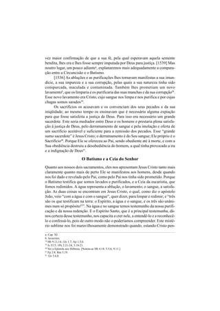147
vez maior confirmação de que a sua fé, pela qual esperavam aquela semente
bendita, lhes era e lhes fosse sempre imputada por Deus para justiça. [1539] Mas
noutro lugar, um pouco adiantea
, explanaremos mais adequadamente a compara-
ção entre a Circuncisão e o Batismo.
[1536] As abluções e as purificações lhes tornavam manifestas a sua imun-
dície, a sua impureza e a sua corrupção, pelas quais a sua natureza tinha sido
conspurcada, maculada e contaminada. Também lhes prometiam um novo
lavamentob
, que os limparia e os purificaria das suas manchas e da sua corrupção38
.
Esse novo lavamento era Cristo, cujo sangue nos limpa e nos purifica e por cujas
chagas somos sarados39
.
Os sacrifícios os acusavam e os convenciam dos seus pecados e da sua
iniqüidade; ao mesmo tempo os ensinavam que é necessária alguma expiação
para que fosse satisfeita a justiça de Deus. Para isso era necessário um grande
sacerdote. Este seria mediador entre Deus e os homens e prestaria plena satisfa-
ção à justiça de Deus, pelo derramamento de sangue e pela imolação e oferta de
um sacrifício aceitável e suficiente para a remissão dos pecados. Esse “grande
sumo sacerdote” é Jesus Cristo; o derramamento é do Seu sangue; Ele próprio é o
Sacrifício40
. Porque Ele se ofereceu ao Pai, sendo obediente até à morte, e com a
Sua obediência destruiu a desobediência do homem, a qual tinha provocado a ira
e a indignação de Deus41
.
O Batismo e a Ceia do Senhor
Quanto aos nossos dois sacramentos, eles nos apresentam Jesus Cristo tanto mais
claramente quanto mais de perto Ele se manifestou aos homens, desde quando
nos foi dado e revelado pelo Pai, como pelo Pai nos tinha sido prometido. Porque
o Batismo testifica que somos lavados e purificados, e a Ceia da eucaristia, que
fomos redimidos. A água representa a ablução, o lavamento; o sangue, a satisfa-
ção. As duas coisas se encontram em Jesus Cristo, o qual, como diz o apóstolo
João, veio “com a água e com o sangue”, quer dizer, para limpar e redimir; e “três
são os que testificam na terra: o Espírito, a água e o sangue, e os três são unâni-
mes num só propósito42
”. Na água e no sangue temos testemunho da nossa purifi-
cação e da nossa redenção. E o Espírito Santo, que é a principal testemunha, dá-
nos certeza desse testemunho, nos capacita a crer nele, a entendê-lo e a reconhecê-
lo e confessá-lo, pois de outro modo não o poderíamos compreender. Este misté-
rio sublime nos foi maravilhosamente demonstrado quando, estando Cristo pen-
a. Cap. XI.
b. lavacrum.
38
Hb 9.13,14; 1Jo 1.7; Ap 1.5,6.
39
Is 53.5; 1Pe 2.21-24; 3.18-21.
40
Ver a Epístola aos Hebreus. [Notem-se Hb 4.14; 5.5,6; 9.11.]
41
Fp 2.8; Rm 5.19.
42
1Jo 5.6,8.
 