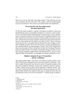 148 As Institutas – Edição Especial
dente na cruz, do seu santo lado “saiu sangue e água43
”. Santo lado que, por essa
causa, Agostinho descreve muito bema
como origem e fonte da qual promanam
os nossos sacramentos44
. Mas é preciso que tratemos deles mais amplamente.
Os sacramentos das duas dispensações
têm igual importância
[1539] Cabe ainda considerar o seguinte: Os doutores escolásticosb
fazem uma
grande diferença entre os sacramentos da antiga Lei e os da nova, como se aque-
les só servissem para figurar superficialmentec
a graça de Deus, e estes a apresen-
tassem e a dessem aos homens. Essa doutrina deve ser rejeitada totalmente. Sim,
pois o apóstolo não exalta mais uns do que os outros quando ensina que os nossos
pais “comeram de um só manjar espiritual e beberam da mesma fonte espiritual”
que nós, e logo explica que esse manjar e essa fonte é Cristo45
. Quem se atreverá
a dizer que era vão e vazio aquele sinal que demonstrava para os judeus a verda-
deira comunhão de Jesus Cristo? E bem nos favorece na causa que defendemos o
que o apóstolo debated
na citada passagem. Porque, a fim de que ninguém faça
pouco caso da justiça de Deus, sob pretexto de estar sob a Sua graça, Paulo nos
mostra exemplos do rigor e severidade com que Deus castigou os judeus. E tam-
bém, para que ninguém se julgue objeto da preferência divina, como se tivesse
algum privilégio extraordinário, ele contrapõe essa objeção, igualando-os a nós.
Réplica à alegação de que a Circuncisão é
inferior ao Batismo
Mas alguém poderá alegar o que Paulo, escrevendo aos crentes romanos, disse
sobre a Circuncisão, onde parece que ele a faz muito inferior ao Batismo46
, o que
não é verdade. Porque tudo o que ali se diz sobre a Circuncisão se poderia com
razão dizer também do Batismo, e de fato se diz. O primeiro a fazê-lo é o apósto-
lo Paulo, quando ensina que Deus não dá importância à ablução externa47
, mas
sim a que o coração seja purificado interiormente e persevere na pureza até o fim.
Depois, Pedro também o diz, quando testifica que “a verdade do batismo não está
na purificação externa, mas na boa consciência48
”. Contudo, já que me dispus a
a. sæpe.
b. scolasticum dogma.
c. adumbrarint.
d. Termo jurídico (1539: agit).
43
Jo 19.34.
44
In Ioh. tract.120,2; serm. 5,3; in psalm. 138,2; 126,7; 40,10.
45
1Co 10.3,4.
46
Rm 2.25-29 [1Co 7.19; Gl 5.6; 6.15].
47
1Co 10.1-13
48
1Pe 3.21.
 