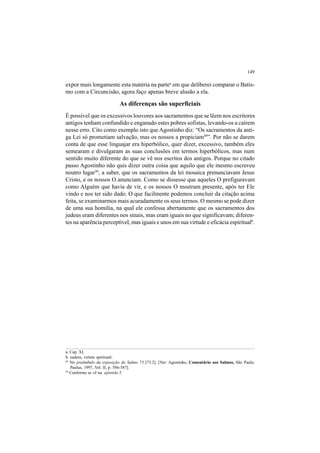 149
49
No preâmbulo da exposição do Salmo 73 [73.2]. [Ver: Agostinho, Comentário aos Salmos, São Paulo,
Paulus, 1997, Vol. II, p. 586-587].
50
Conforme se vê na epístola 5.
a. Cap. XI.
b. eadem, virtute spirituali.
expor mais longamente esta matéria na partea
em que deliberei comparar o Batis-
mo com a Circuncisão, agora faço apenas breve alusão a ela.
As diferenças são superficiais
É possível que os excessivos louvores aos sacramentos que se lêem nos escritores
antigos tenham confundido e enganado estes pobres sofistas, levando-os a caírem
nesse erro. Cito como exemplo isto que Agostinho diz: “Os sacramentos da anti-
ga Lei só prometiam salvação, mas os nossos a propiciam49
”. Por não se darem
conta de que esse linguajar era hiperbólico, quer dizer, excessivo, também eles
semearam e divulgaram as suas conclusões em termos hiperbólicos, mas num
sentido muito diferente do que se vê nos escritos dos antigos. Porque no citado
passo Agostinho não quis dizer outra coisa que aquilo que ele mesmo escreveu
noutro lugar50
, a saber, que os sacramentos da lei mosaica prenunciavam Jesus
Cristo, e os nossos O anunciam. Como se dissesse que aqueles O prefiguravam
como Alguém que havia de vir, e os nossos O mostram presente, após ter Ele
vindo e nos ter sido dado. O que facilmente podemos concluir da citação acima
feita, se examinarmos mais acuradamente os seus termos. O mesmo se pode dizer
de uma sua homilia, na qual ele confessa abertamente que os sacramentos dos
judeus eram diferentes nos sinais, mas eram iguais no que significavam; diferen-
tes na aparência perceptível, mas iguais e unos em sua virtude e eficácia espiritualb
.
 