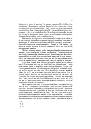 15
diariamente os abusos do seu sogro. Em sua casa, era consumido pelo ódio, pelas
brigas e pelo ciúme das suas mulheres. Quando Deus lhe ordenou que voltasse
para a sua terra, precisou usar astúcia e partir como se estivesse empreendendo
uma humilhante fuga. E mesmo assim não pôde evitar a maldade do sogro, que o
perseguiu e o deteve na jornada. E, embora Deus não permitisse que lhe sucedes-
se o pior, viu-se oprimido por muitas afrontas vergonhosas e por muitos ultrajes,
coisas que lhe deram forte motivo para lamentar-se.
Logo depois, Jacó passou por uma tristeza maior, porque, ao aproximar-se
do seu irmão, viu tremendamente a morte diante dos seus olhos, como a que se
pode esperar de um inimigo cruel. Seu coração foi terrivelmente atormentado e
dilacerado pela angústia, enquanto aguardava a chegada de Esaú. Quando o viu,
lançou-se aos seus pés como se estivesse para morrer, até ver que ele o recebia
com inesperada brandura.
Mal Jacó entrou em seu país, perdeu sua esposa Raquel, que morreu durante
um parto – perdeu a mulher que ele amava singularmente.32
Tempos depois, conta-
ram-lhe que o rapaz que lhe tinha sido dado por Raquel havia sido devorado por
um animal feroz. A notícia dessa morte encheu o seu coração de tanto amargor e
aflição que, mesmo depois de muito pranto, ele não quis ser consolado; queria
morrer de tanta angústia, e a sua única vontade era seguir seu filho na sepultura.
Além dessa tristeza, desse fato horrível e dessa angústia, como achamos
que ele ficou, quando soube que sua filha [Diná] tinha sido violentadaa
? E mais
ainda, quando viu que os seus filhos saquearam uma cidade para vingar a irmã?
Com isso eles não somente o fizeram odioso aos habitantes de toda aquela região,
mas também puseram em perigo a sua vida. A seguir houve o horrível pecado de
Rúben [Gn 35.22] que, sem dúvida, causou-lhe assombrosa angústia. Pois, se
uma das maiores desgraças que um homem pode sofrer é que sua mulher seja
violentada, que diremos nós quando essa maldade é cometida por seu próprio
filho? Pouco tempo depois, sua família foi maculada por outro incesto [Gn 38], o
que nos leva a pensar que tantos atos desonrosos poderiam romper o coração
mais firme e mais paciente do mundo.
Já em sua extrema velhice, Jacó mandou seus filhos a um país estranho em
busca de trigo.33
Um deles foi feito prisioneiro, e o pai julgou que corria perigo de
morte. Para resgatá-lo, foi forçado a enviar Benjamim, que era toda a sua alegria.
Quem pensaria que numa tal multidão de desgraças esse homem pôde ter um
minuto para respirar com satisfação ou alívio? Foi o que ele declarou ao faraó,
quando lhe disse que os dias da sua vida foram “poucos e maus”.34
Ao declarar
que tinha sofrido desgraças contínuas, não admitiu que tivesse recebido a prospe-
ridade prometida por Deus. E então, ou Jacó foi ingrato e mau para com Deus, ou
a. deflorata.
32
Gn 35.
33
Gn 42.
34
Gn 47.9.
 