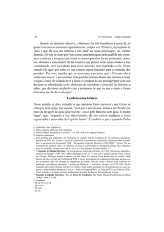152 As Institutas – Edição Especial
Quanto ao primeiro objetivo, o Batismo faz três benefícios à nossa fé, os
quais é necessário examinar separadamente, um por vez. Primeiro, o propósito de
Deus é que ele seja um símbolo e um sinala
da nossa purificação, ou, melhor
dizendo, foi-nos enviado por Deus como uma mensagem pela qual Ele nos comu-
nica, confirma e assegura que todos os nossos pecados foram perdoados, cober-
tos, abolidos e canceladosb
de tal maneira que jamais serão apresentados à Sua
consideração, nem recordados para nova remissão, nem imputados a nós. Nesse
sentido Ele quer que todos os que crerem sejam batizados para a remissão dos
pecados2
. Por isso, aqueles que se atreveram a escrever que o Batismo não é
senão uma marcac
e um símbolo pelo qual declaramos diante dos homens a nossa
religião, como um soldado leva a farda e a insígnia do seu prínciped
para com isso
declarar-se subordinado a elee
, deixaram de considerar o principal do Batismo, a
saber: que devemos recebe-lo com a promessa de que os que crerem e forem
batizados receberão a salvação3
.
Fundamentos bíblicos
Nesse sentido se deve entender o que apóstolo Paulo escreveu4
, que Cristo se
entregou pela igreja, Sua esposa, “para que a santificasse, tendo-a purificadof
por
meio da lavagem de água pela palavra”, isto é, pelo Batismo com água. E noutro
lugar5
, que, “segundo a sua misericórdia, ele nos salvou mediante o lavar
regenerador e renovador do Espírito Santo”. E também o que o apóstolo Pedro
a. symbolum (uma só palavra).
b. deleta, inducta, obliterata (três palabras).
c. tessera (alhures traduzida por: méreau; cf. p. 209, nota a. do original francês).
d. insignia imperatoris.
e. Esta doutrina dos anabatistas era combatida no capítulo XX da Confissão de Fé Helvética, adotada na
Basiléia em 1536. (Cf. Lutero, Concio de confessione et sacramento eucharistiæ, [Discurso sobre a confis-
são e o sacramento da Eucaristia], 1524. Na Segunda Confissão Helvética (1562-1566),113
lemos: “Há um
só batismo na Igreja de Deus; e é suficiente ser uma só vez batizado ou consagrado a Deus. Pois o batismo,
uma vez recebido, continua por toda a vida; e é o selo perpétuo de nossa adoção.”114
2
Mt 28.19; At 2.38.
3
Mc 16.16.
4
Ef 5.26.
5
Tt 3.5.
f. mundatam.
113
A Segunda Confissão Helvética, foi primariamente elaborada em latim, em 1562, pelo amigo, discípulo e
sucessor de Zuínglio (1484-1531), Henry Bullinger (1504-1575). Em 1564, quando a peste voltou a atacar
em Zurique, Bullinger perdeu a esposa e as três filhas. Ele mesmo ficou doente mas foi curado. Neste
ínterim ele fez a revisão da Confissão de 1562 e, como uma espécie de testamento espiritual, anexou-a ao
seu testamento, para ser entregue ao magistrado da cidade, caso ele viesse a falecer. Esta confissão foi
publicada, com algumas alterações – aceitas por Bullinger –, em latim e alemão em 12/03/1566. Ela foi
traduzida para vários idiomas (inclusive o Árabe), tendo ampla aceitação em diversos países nos anos se-
guintes, sendo também adotada na Escócia (1566); na Hungria (1567); na França (1571); na Polônia (1578).
Esta Confissão se tornaria um fator fundamental de união das Igrejas Reformadas da Europa.
114
Segunda Confissão Helvética, XX. In: Livro de Confissões, São Paulo, Missão Presbiteriana do Brasil
Central, 1969, § 5.186.
 