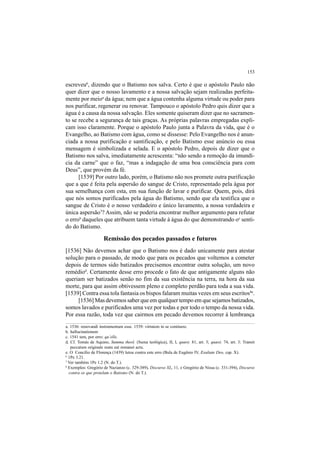 153
escreveu6
, dizendo que o Batismo nos salva. Certo é que o apóstolo Paulo não
quer dizer que o nosso lavamento e a nossa salvação sejam realizadas perfeita-
mente por meioa
da água; nem que a água contenha alguma virtude ou poder para
nos purificar, regenerar ou renovar. Tampouco o apóstolo Pedro quis dizer que a
água é a causa da nossa salvação. Eles somente quiseram dizer que no sacramen-
to se recebe a segurança de tais graças. As próprias palavras empregadas expli-
cam isso claramente. Porque o apóstolo Paulo junta a Palavra da vida, que é o
Evangelho, ao Batismo com água, como se dissesse: Pelo Evangelho nos é anun-
ciada a nossa purificação e santificação, e pelo Batismo esse anúncio ou essa
mensagem é simbolizada e selada. E o apóstolo Pedro, depois de dizer que o
Batismo nos salva, imediatamente acrescenta: “não sendo a remoção da imundí-
cia da carne” que o faz, “mas a indagação de uma boa consciência para com
Deus”, que provém da fé.
[1539] Por outro lado, porém, o Batismo não nos promete outra purificação
que a que é feita pela aspersão do sangue de Cristo, representado pela água por
sua semelhança com esta, em sua função de lavar e purificar. Quem, pois, dirá
que nós somos purificados pela água do Batismo, sendo que ela testifica que o
sangue de Cristo é o nosso verdadeiro e único lavamento, a nossa verdadeira e
única aspersão7
? Assim, não se poderia encontrar melhor argumento para refutar
o errob
daqueles que atribuem tanta virtude à água do que demonstrando oc
senti-
do do Batismo.
Remissão dos pecados passados e futuros
[1536] Não devemos achar que o Batismo nos é dado unicamente para atestar
solução para o passado, de modo que para os pecados que voltemos a cometer
depois de termos sido batizados precisemos encontrar outra solução, um novo
remédiod
. Certamente desse erro procede o fato de que antigamente alguns não
queriam ser batizados senão no fim da sua existência na terra, na hora da sua
morte, para que assim obtivessem pleno e completo perdão para toda a sua vida.
[1539] Contra essa tola fantasia os bispos falaram muitas vezes em seus escritos8e
.
[1536] Mas devemos saber que em qualquer tempo em que sejamos batizados,
somos lavados e purificados uma vez por todas e por todo o tempo da nossa vida.
Por essa razão, toda vez que cairmos em pecado devemos recorrer à lembrança
a. 1536: renovandi instrumentum esse. 1539: virtutem in se continere.
b. hallucinationem
c. 1541 tem, por erro: qu’elle.
d. Cf. Tomás de Aquino, Summa theol. (Suma teológica), II, I, quæst. 81, art. 3; quæst. 74, art. 3: Transit
peccatum originale reatu eat remanet actu.
e. O Concílio de Florença (1439) lutou contra este erro (Bula de Eugênio IV, Exultate Deo, cap. X).
6
1Pe 3.21.
7
Ver também 1Pe 1.2 (N. do T.).
8
Exemplos: Gregório de Nazianzo (c. 329-389), Discurso XL, 11, e Gregório de Nissa (c. 331-394), Discurso
contra os que protelam o Batismo (N. do T.).
 