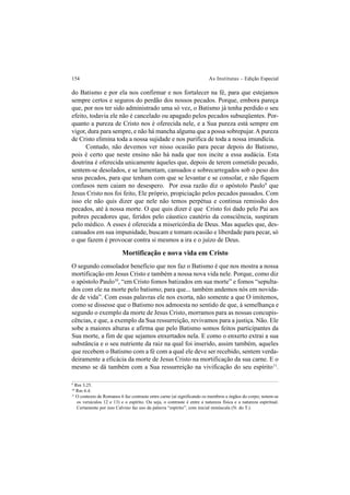 154 As Institutas – Edição Especial
do Batismo e por ela nos confirmar e nos fortalecer na fé, para que estejamos
sempre certos e seguros do perdão dos nossos pecados. Porque, embora pareça
que, por nos ter sido administrado uma só vez, o Batismo já tenha perdido o seu
efeito, todavia ele não é cancelado ou apagado pelos pecados subseqüentes. Por-
quanto a pureza de Cristo nos é oferecida nele, e a Sua pureza está sempre em
vigor, dura para sempre, e não há mancha alguma que a possa sobrepujar.A pureza
de Cristo elimina toda a nossa sujidade e nos purifica de toda a nossa imundícia.
Contudo, não devemos ver nisso ocasião para pecar depois do Batismo,
pois é certo que neste ensino não há nada que nos incite a essa audácia. Esta
doutrina é oferecida unicamente àqueles que, depois de terem cometido pecado,
sentem-se desolados, e se lamentam, cansados e sobrecarregados sob o peso dos
seus pecados, para que tenham com que se levantar e se consolar, e não fiquem
confusos nem caiam no desespero. Por essa razão diz o apóstolo Paulo9
que
Jesus Cristo nos foi feito, Ele próprio, propiciação pelos pecados passados. Com
isso ele não quis dizer que nele não temos perpétua e continua remissão dos
pecados, até à nossa morte. O que quis dizer é que Cristo foi dado pelo Pai aos
pobres pecadores que, feridos pelo cáustico cautério da consciência, suspiram
pelo médico. A esses é oferecida a misericórdia de Deus. Mas aqueles que, des-
cansados em sua impunidade, buscam e tomam ocasião e liberdade para pecar, só
o que fazem é provocar contra si mesmos a ira e o juízo de Deus.
Mortificação e nova vida em Cristo
O segundo consolador benefício que nos faz o Batismo é que nos mostra a nossa
mortificação em Jesus Cristo e também a nossa nova vida nele. Porque, como diz
o apóstolo Paulo10
, “em Cristo fomos batizados em sua morte” e fomos “sepulta-
dos com ele na morte pelo batismo; para que... também andemos nós em novida-
de de vida”. Com essas palavras ele nos exorta, não somente a que O imitemos,
como se dissesse que o Batismo nos admoesta no sentido de que, à semelhança e
segundo o exemplo da morte de Jesus Cristo, morramos para as nossas concupis-
cências, e que, a exemplo da Sua ressurreição, revivamos para a justiça. Não. Ele
sobe a maiores alturas e afirma que pelo Batismo somos feitos participantes da
Sua morte, a fim de que sejamos enxertados nela. E como o enxerto extrai a sua
substância e o seu nutriente da raiz na qual foi inserido, assim também, aqueles
que recebem o Batismo com a fé com a qual ele deve ser recebido, sentem verda-
deiramente a eficácia da morte de Jesus Cristo na mortificação da sua carne. E o
mesmo se dá também com a Sua ressurreição na vivificação do seu espírito11
.
9
Rm 3.25.
10
Rm 6.4.
11
O contexto de Romanos 6 faz contraste entre carne (aí significando os membros e órgãos do corpo; notem-se
os versículos 12 e 13) e o espírito. Ou seja, o contraste é entre a natureza física e a natureza espiritual.
Certamente por isso Calvino faz uso da palavra “espírito”, com inicial minúscula (N. do T.).
 