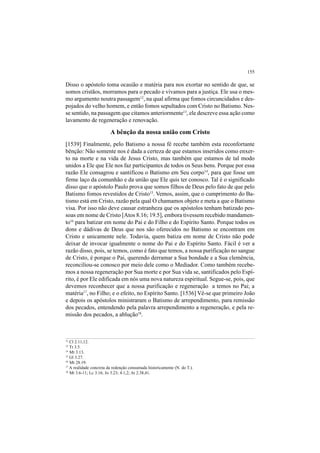 155
Disso o apóstolo toma ocasião e matéria para nos exortar no sentido de que, se
somos cristãos, morramos para o pecado e vivamos para a justiça. Ele usa o mes-
mo argumento noutra passagem12
, na qual afirma que fomos circuncidados e des-
pojados do velho homem, e então fomos sepultados com Cristo no Batismo. Nes-
se sentido, na passagem que citamos anteriormente13
, ele descreve essa ação como
lavamento de regeneração e renovação.
A bênção da nossa união com Cristo
[1539] Finalmente, pelo Batismo a nossa fé recebe também esta reconfortante
bênção: Não somente nos é dada a certeza de que estamos inseridos como enxer-
to na morte e na vida de Jesus Cristo, mas também que estamos de tal modo
unidos a Ele que Ele nos faz participantes de todos os Seus bens. Porque por essa
razão Ele consagrou e santificou o Batismo em Seu corpo14
, para que fosse um
firme laço da comunhão e da união que Ele quis ter conosco. Tal é o significado
disso que o apóstolo Paulo prova que somos filhos de Deus pelo fato de que pelo
Batismo fomos revestidos de Cristo15
. Vemos, assim, que o cumprimento do Ba-
tismo está em Cristo, razão pela qual O chamamos objeto e meta a que o Batismo
visa. Por isso não deve causar estranheza que os apóstolos tenham batizado pes-
soas em nome de Cristo [Atos 8.16; 19.5], embora tivessem recebido mandamen-
to16
para batizar em nome do Pai e do Filho e do Espírito Santo. Porque todos os
dons e dádivas de Deus que nos são oferecidos no Batismo se encontram em
Cristo e unicamente nele. Todavia, quem batiza em nome de Cristo não pode
deixar de invocar igualmente o nome do Pai e do Espírito Santo. Fácil é ver a
razão disso, pois, se temos, como é fato que temos, a nossa purificação no sangue
de Cristo, é porque o Pai, querendo derramar a Sua bondade e a Sua clemência,
reconciliou-se conosco por meio dele como o Mediador. Como também recebe-
mos a nossa regeneração por Sua morte e por Sua vida se, santificados pelo Espí-
rito, é por Ele edificada em nós uma nova natureza espiritual. Segue-se, pois, que
devemos reconhecer que a nossa purificação e regeneração a temos no Pai; a
matéria17
, no Filho; e o efeito, no Espírito Santo. [1536] Vê-se que primeiro João
e depois os apóstolos ministraram o Batismo de arrependimento, para remissão
dos pecados, entendendo pela palavra arrependimento a regeneração, e pela re-
missão dos pecados, a ablução18
.
12
Cl 2.11,12.
13
Tt 3.5.
14
Mt 3.13.
15
Gl 3.27.
16
Mt 28.19.
17
A realidade concreta da redenção consumada historicamente (N. do T.).
18
Mt 3.6-11; Lc 3.16; Jo 3.23; 4.1,2; At 2.38,41.
 