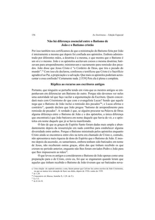 156 As Institutas – Edição Especial
Não há diferença essencial entre o Batismo de
João e o Batismo cristão
Por isso também nos certificamos de que a ministração do Batismo feita por João
é inteiramente a mesma que depois foi confiada aos apóstolos. Embora adminis-
trado por diferentes mãos, a doutrina é a mesma, o que mostra que o Batismo é
um só e o mesmo. João e os apóstolos aceitavam coesos a mesma doutrina; bati-
zavam para arrependimento; ministravam o sacramento para remissão dos peca-
dos. João disse que Jesus Cristo é “o Cordeiro de Deus, que tira o pecado do
mundo”.19
Com isso ele declarou, confessou e testificou que Cristo é o Sacrifício
agradável ao Pai, a propiciação e a salvação. Que mais os apóstolos poderiam acres-
centar a essa confissão? Certamente nada. [1539] Pois ela é plena e completa.
Réplica ao recurso aos escritores antigos
Portanto, que ninguém se perturbe tendo em vista que os mestres antigos se em-
penhavam em diferenciar um Batismo do outro. Porque não devemos ver neles
uma autoridade tal que faça vacilar a argumentação da Escritura. Quem concor-
dará mais com Crisóstomo do que com o evangelista Lucas? Sendo que aquele
nega que o Batismo de João inclui a remissão dos pecados20a
, e Lucas afirma o
contrário21
, quando declara que João pregou “batismo de arrependimento para
remissão de pecados”. A verdade é que, se alguém procurar na Palavra de Deus
alguma diferença entre o Batismo de João e o dos apóstolos, a única diferença
que encontrará é que João batizava em nome daquele que havia de vir, e o após-
tolos em nome daquele que já se havia manifestado.
O fato de que as graças do Espírito Santo foram dadas mais ampla e abun-
dantemente depois da ressurreição em nada contribui para estabelecer alguma
diversidade entre ambos. Porque o Batismo ministrado pelos apóstolos enquanto
Cristo ainda se encontrava entre eles na terra era chamado de Cristo e, contudo,
não apresentava mais riqueza de dons do Espírito que o Batismo de João. E mes-
mo depois da ascensão, os samaritanos, embora tenham sido batizados em nome
de Jesus, não receberam outras graças, além das que tinham recebido os que
creram no período anterior, enquanto não lhes foram enviados Pedro e João para
que lhes impusessem as mãos22
.
O que levou os antigos a considerarem o Batismo de João apenas como uma
preparação para o de Cristo, creio eu, foi que se enganaram quando leram que
aqueles que tinham recebido o Batismo de João tiveram que ser batizados nova-
a. Uma citação do capítulo anterior, e esta, fazem pensar que Calvino leu certos escritos de João Crisóstomo,
ou que ao menos teve intenção de fazer uso deles, depois de 1536 e antes de 1539.
19
Jo 1.29.
20
Comentário de Mateus, homilia X, 1 (N. do T.).
21
Lc 3.3.
22
At 8.14-19.
 