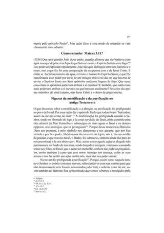 157
mente pelo apóstolo Paulo23
. Mas quão falso é esse modo de entender se verá
claramente mais adiante.
Como entender Mateus 3.11?
[1536] Que terá querido João dizer então, quando afirmou que ele batizava com
água mas que depois viriaAquele que batizaria com o Espírito Santo e com fogo24
?
Isso pode ser explicado rapidamente. João não quis distinguir entre um Batismo e o
outro, mas o que fez foi uma comparação da sua pessoa com a de Jesus Cristo. E
então se declarou ministro da água, e Cristo o doador do Espírito Santo, e que Ele
manifestaria esse poder por meio de um milagre visível no dia em que haveria de
enviar o Espírito Santo aos Seus apóstolos mediante línguas de fogo. Que outra
coisa mais os apóstolos poderiam atribuir a si mesmos? E também, que outra coisa
mais poderiam atribuir a si mesmos os que batizam atualmente? Pois eles são ape-
nas ministros do sinal externo, mas Jesus Cristo é o Autor da graça interna.
Figuras da mortificação e da purificação no
Antigo Testamento
O que dissemos sobre a mortificação e a ablução ou purificação foi prefigurado
no povo de Israel. Por essa razão diz o apóstolo Paulo que todos foram “batizados,
assim na nuvem como no mar”.25
A mortificação foi prefigurada quando o Se-
nhor, tendo-os libertado do jugo e da cruel servidão do faraó, abriu caminho para
eles através do Mar Vermelho e submergiu em suas águas o faraó e os demais
egípcios, seus inimigos, que os perseguiam26
. Porque dessa maneira no Batismo
Deus nos promete, e pelo símbolo nos demonstra e nos garante, que por Sua
virtude e por Seu poder, libertou-nos do cativeiro do Egito, isto é, da escravidão
do pecado, e que o nosso faraó, o Diabo, foi submerso, embora ainda não pare de
nos pressionar e de nos aborrecera
. Mas, assim como aquele egípcio afogado não
permaneceu no fundo do mar mas, sendo lançado à margem, continuou causando
temor aos filhos de Israel, que o achavam medonho, embora não pudesse prejudicá-
los, assim também é certo que esse nosso inimigo nos ameaça, exibe as suas
armas e nos faz sentir sua ação contra nós, mas não nos pode vencer.
Na nuvem foi prefigurada a purificação27
. Porque, assim como naquele tem-
po o Senhor os cobriu com uma nuvem, refrescando-os com sua sombra para que
não desmaiassem nem fossem consumidos pelo forte e ardente calor do sol, as-
sim também no Batismo fica demonstrado que somos cobertos e protegidos pelo
a. fatigare.
23
At 19.3-5.
24
Mt 3.11; Lc 3.16.
25
1Co 10.2
26
Êx 14.21-29.
27
Nm 9.15-22.
 